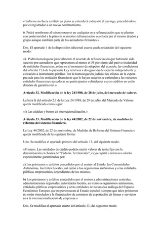 el informe no fuera emitido en plazo se entenderá caducado el encargo, procediéndose
por el registrador a un nuevo nombramiento.
6. Podrá nombrarse al mismo experto en cualquier otra refinanciación que se plantee
con posterioridad a la primera o anterior refinanciación acordada por el mismo deudor y
grupo aunque cambien parte de los acreedores firmantes.»
Dos. El apartado 1 de la disposición adicional cuarta queda redactado del siguiente
modo:
«1. Podrá homologarse judicialmente el acuerdo de refinanciación que habiendo sido
suscrito por acreedores que representen al menos el 55 por ciento del pasivo titularidad
de entidades financieras, reúna en el momento de adopción del acuerdo, las condiciones
del artículo 71.6 de la presente Ley relativas a designación de experto independiente y
elevación a instrumento público. Por la homologación judicial los efectos de la espera
pactada para las entidades financieras que lo hayan suscrito se extienden a las restantes
entidades financieras acreedoras no participantes o disidentes cuyos créditos no estén
dotados de garantía real.»
Artículo 32. Modificación de la ley 24/1988, de 28 de julio, del mercado de valores.
La letra l) del artículo 2.1 de la Ley 24/1988, de 28 de julio, del Mercado de Valores
queda modificada como sigue:
«l) Las cédulas y bonos de internacionalización.»
Artículo 33. Modificación de la ley 44/2002, de 22 de noviembre, de medidas de
reforma del sistema financiero.
La Ley 44/2002, de 22 de noviembre, de Medidas de Reforma del Sistema Financiero
queda modificada de la siguiente forma:
Uno. Se modifica el apartado primero del artículo 13, del siguiente modo:
«Primero. Las entidades de crédito podrán emitir valores de renta fija con la
denominación exclusiva de "Cédulas Territoriales", cuyo capital e intereses estarán
especialmente garantizados por:
a) Los préstamos y créditos concedidos por el emisor al Estado, las Comunidades
Autónomas, los Entes Locales, así como a los organismos autónomos y a las entidades
públicas empresariales dependientes de los mismos.
b) Los préstamos y créditos concedidos por el emisor a administraciones centrales,
administraciones regionales, autoridades locales, así como a organismos autónomos,
entidades públicas empresariales y otras entidades de naturaleza análoga del Espacio
Económico Europeo que no pertenezcan al Estado español, siempre que tales préstamos
no estén vinculados a la financiación de contratos de exportación de bienes y servicios
ni a la internacionalización de empresas.»
Dos. Se modifica el apartado cuarto del artículo 13, del siguiente modo:
 