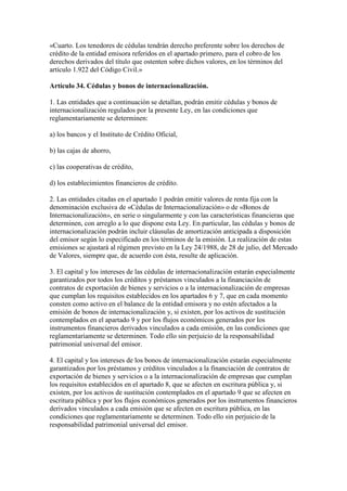 «Cuarto. Los tenedores de cédulas tendrán derecho preferente sobre los derechos de
crédito de la entidad emisora referidos en el apartado primero, para el cobro de los
derechos derivados del título que ostenten sobre dichos valores, en los términos del
artículo 1.922 del Código Civil.»
Artículo 34. Cédulas y bonos de internacionalización.
1. Las entidades que a continuación se detallan, podrán emitir cédulas y bonos de
internacionalización regulados por la presente Ley, en las condiciones que
reglamentariamente se determinen:
a) los bancos y el Instituto de Crédito Oficial,
b) las cajas de ahorro,
c) las cooperativas de crédito,
d) los establecimientos financieros de crédito.
2. Las entidades citadas en el apartado 1 podrán emitir valores de renta fija con la
denominación exclusiva de «Cédulas de Internacionalización» o de «Bonos de
Internacionalización», en serie o singularmente y con las características financieras que
determinen, con arreglo a lo que dispone esta Ley. En particular, las cédulas y bonos de
internacionalización podrán incluir cláusulas de amortización anticipada a disposición
del emisor según lo especificado en los términos de la emisión. La realización de estas
emisiones se ajustará al régimen previsto en la Ley 24/1988, de 28 de julio, del Mercado
de Valores, siempre que, de acuerdo con ésta, resulte de aplicación.
3. El capital y los intereses de las cédulas de internacionalización estarán especialmente
garantizados por todos los créditos y préstamos vinculados a la financiación de
contratos de exportación de bienes y servicios o a la internacionalización de empresas
que cumplan los requisitos establecidos en los apartados 6 y 7, que en cada momento
consten como activo en el balance de la entidad emisora y no estén afectados a la
emisión de bonos de internacionalización y, si existen, por los activos de sustitución
contemplados en el apartado 9 y por los flujos económicos generados por los
instrumentos financieros derivados vinculados a cada emisión, en las condiciones que
reglamentariamente se determinen. Todo ello sin perjuicio de la responsabilidad
patrimonial universal del emisor.
4. El capital y los intereses de los bonos de internacionalización estarán especialmente
garantizados por los préstamos y créditos vinculados a la financiación de contratos de
exportación de bienes y servicios o a la internacionalización de empresas que cumplan
los requisitos establecidos en el apartado 8, que se afecten en escritura pública y, si
existen, por los activos de sustitución contemplados en el apartado 9 que se afecten en
escritura pública y por los flujos económicos generados por los instrumentos financieros
derivados vinculados a cada emisión que se afecten en escritura pública, en las
condiciones que reglamentariamente se determinen. Todo ello sin perjuicio de la
responsabilidad patrimonial universal del emisor.
 