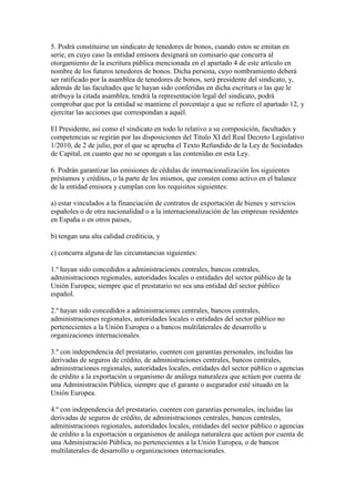 5. Podrá constituirse un sindicato de tenedores de bonos, cuando estos se emitan en
serie, en cuyo caso la entidad emisora designará un comisario que concurra al
otorgamiento de la escritura pública mencionada en el apartado 4 de este artículo en
nombre de los futuros tenedores de bonos. Dicha persona, cuyo nombramiento deberá
ser ratificado por la asamblea de tenedores de bonos, será presidente del sindicato, y,
además de las facultades que le hayan sido conferidas en dicha escritura o las que le
atribuya la citada asamblea, tendrá la representación legal del sindicato, podrá
comprobar que por la entidad se mantiene el porcentaje a que se refiere el apartado 12, y
ejercitar las acciones que correspondan a aquél.
El Presidente, así como el sindicato en todo lo relativo a su composición, facultades y
competencias se regirán por las disposiciones del Título XI del Real Decreto Legislativo
1/2010, de 2 de julio, por el que se aprueba el Texto Refundido de la Ley de Sociedades
de Capital, en cuanto que no se opongan a las contenidas en esta Ley.
6. Podrán garantizar las emisiones de cédulas de internacionalización los siguientes
préstamos y créditos, o la parte de los mismos, que consten como activo en el balance
de la entidad emisora y cumplan con los requisitos siguientes:
a) estar vinculados a la financiación de contratos de exportación de bienes y servicios
españoles o de otra nacionalidad o a la internacionalización de las empresas residentes
en España o en otros países,
b) tengan una alta calidad crediticia, y
c) concurra alguna de las circunstancias siguientes:
1.º hayan sido concedidos a administraciones centrales, bancos centrales,
administraciones regionales, autoridades locales o entidades del sector público de la
Unión Europea; siempre que el prestatario no sea una entidad del sector público
español.
2.º hayan sido concedidos a administraciones centrales, bancos centrales,
administraciones regionales, autoridades locales o entidades del sector público no
pertenecientes a la Unión Europea o a bancos multilaterales de desarrollo u
organizaciones internacionales.
3.º con independencia del prestatario, cuenten con garantías personales, incluidas las
derivadas de seguros de crédito, de administraciones centrales, bancos centrales,
administraciones regionales, autoridades locales, entidades del sector público o agencias
de crédito a la exportación u organismo de análoga naturaleza que actúen por cuenta de
una Administración Pública, siempre que el garante o asegurador esté situado en la
Unión Europea.
4.º con independencia del prestatario, cuenten con garantías personales, incluidas las
derivadas de seguros de crédito, de administraciones centrales, bancos centrales,
administraciones regionales, autoridades locales, entidades del sector público o agencias
de crédito a la exportación u organismos de análoga naturaleza que actúen por cuenta de
una Administración Pública, no pertenecientes a la Unión Europea, o de bancos
multilaterales de desarrollo u organizaciones internacionales.
 