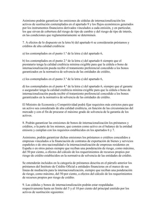Asimismo podrán garantizar las emisiones de cédulas de internacionalización los
activos de sustitución contemplados en el apartado 9 y los flujos económicos generados
por los instrumentos financieros derivados vinculados a cada emisión, y en particular,
los que sirvan de cobertura del riesgo de tipo de cambio y del riesgo de tipo de interés,
en las condiciones que reglamentariamente se determinen.
7. A efectos de lo dispuesto en la letra b) del apartado 6 se considerarán préstamos y
créditos de alta calidad crediticia:
a) los contemplados en el punto 1.º de la letra c) del apartado 6,
b) los contemplados en el punto 2.º de la letra c) del apartado 6 siempre que el
prestatario tenga la calidad crediticia mínima exigible para que la cédula o bono de
internacionalización pueda recibir el tratamiento preferencial concedido a los bonos
garantizados en la normativa de solvencia de las entidades de crédito,
c) los contemplados en el punto 3.º de la letra c) del apartado 6,
d) los contemplados en el punto 4.º de la letra c) del apartado 6, siempre que el garante
o asegurador tenga la calidad crediticia mínima exigible para que la cédula o bono de
internacionalización pueda recibir el tratamiento preferencial concedido a los bonos
garantizados en la normativa de solvencia de las entidades de crédito.
El Ministro de Economía y Competitividad podrá fijar requisitos más estrictos para que
un activo sea considerado de alta calidad crediticia, en función de las circunstancias del
mercado y con el fin de procurar el máximo grado de solvencia de la garantía de los
activos.
8. Podrán garantizar las emisiones de bonos de internacionalización los préstamos y
créditos, o la parte de los mismos, que consten como activo en el balance de la entidad
emisora y cumplan con los requisitos establecidos en los apartados 6 y 7.
Asimismo, podrán garantizar dichas emisiones los préstamos o créditos concedidos a
empresas vinculados a la financiación de contratos de exportación de bienes y servicios
españoles o de otra nacionalidad o la internacionalización de empresas residentes en
España o en otros países siempre que reciban una ponderación de riesgo, como máximo,
del 50 por ciento, a efectos del cálculo de los requerimientos de recursos propios por
riesgo de crédito establecidos en la normativa de solvencia de las entidades de crédito.
Se entenderán incluidos en la categoría de préstamos descrita en el párrafo anterior los
préstamos del Instituto de Crédito Oficial a entidades financieras en el marco de sus
líneas de mediación para la internacionalización, siempre que reciban una ponderación
de riesgo, como máximo, del 50 por ciento, a efectos del cálculo de los requerimientos
de recursos propios por riesgo de crédito.
9. Las cédulas y bonos de internacionalización podrán estar respaldadas
respectivamente hasta un límite del 5 y el 10 por ciento del principal emitido por los
activos de sustitución siguientes:
 
