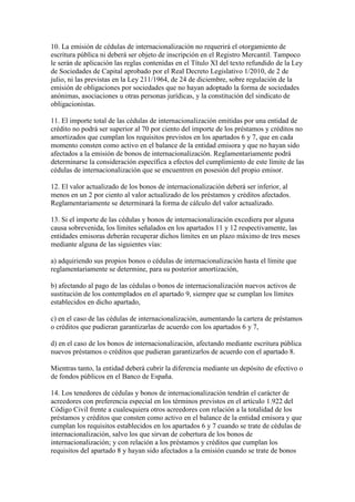 10. La emisión de cédulas de internacionalización no requerirá el otorgamiento de
escritura pública ni deberá ser objeto de inscripción en el Registro Mercantil. Tampoco
le serán de aplicación las reglas contenidas en el Título XI del texto refundido de la Ley
de Sociedades de Capital aprobado por el Real Decreto Legislativo 1/2010, de 2 de
julio, ni las previstas en la Ley 211/1964, de 24 de diciembre, sobre regulación de la
emisión de obligaciones por sociedades que no hayan adoptado la forma de sociedades
anónimas, asociaciones u otras personas jurídicas, y la constitución del sindicato de
obligacionistas.
11. El importe total de las cédulas de internacionalización emitidas por una entidad de
crédito no podrá ser superior al 70 por ciento del importe de los préstamos y créditos no
amortizados que cumplan los requisitos previstos en los apartados 6 y 7, que en cada
momento consten como activo en el balance de la entidad emisora y que no hayan sido
afectados a la emisión de bonos de internacionalización. Reglamentariamente podrá
determinarse la consideración específica a efectos del cumplimiento de este límite de las
cédulas de internacionalización que se encuentren en posesión del propio emisor.
12. El valor actualizado de los bonos de internacionalización deberá ser inferior, al
menos en un 2 por ciento al valor actualizado de los préstamos y créditos afectados.
Reglamentariamente se determinará la forma de cálculo del valor actualizado.
13. Si el importe de las cédulas y bonos de internacionalización excediera por alguna
causa sobrevenida, los límites señalados en los apartados 11 y 12 respectivamente, las
entidades emisoras deberán recuperar dichos límites en un plazo máximo de tres meses
mediante alguna de las siguientes vías:
a) adquiriendo sus propios bonos o cédulas de internacionalización hasta el límite que
reglamentariamente se determine, para su posterior amortización,
b) afectando al pago de las cédulas o bonos de internacionalización nuevos activos de
sustitución de los contemplados en el apartado 9, siempre que se cumplan los límites
establecidos en dicho apartado,
c) en el caso de las cédulas de internacionalización, aumentando la cartera de préstamos
o créditos que pudieran garantizarlas de acuerdo con los apartados 6 y 7,
d) en el caso de los bonos de internacionalización, afectando mediante escritura pública
nuevos préstamos o créditos que pudieran garantizarlos de acuerdo con el apartado 8.
Mientras tanto, la entidad deberá cubrir la diferencia mediante un depósito de efectivo o
de fondos públicos en el Banco de España.
14. Los tenedores de cédulas y bonos de internacionalización tendrán el carácter de
acreedores con preferencia especial en los términos previstos en el artículo 1.922 del
Código Civil frente a cualesquiera otros acreedores con relación a la totalidad de los
préstamos y créditos que consten como activo en el balance de la entidad emisora y que
cumplan los requisitos establecidos en los apartados 6 y 7 cuando se trate de cédulas de
internacionalización, salvo los que sirvan de cobertura de los bonos de
internacionalización; y con relación a los préstamos y créditos que cumplan los
requisitos del apartado 8 y hayan sido afectados a la emisión cuando se trate de bonos
 