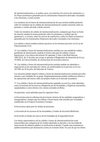de internacionalización y; en ambos casos, con relación a los activos de sustitución y a
los flujos económicos generados por los instrumentos financieros derivados vinculados
a las emisiones, si éstos existen.
Los tenedores de los bonos de internacionalización de una emisión tendrán prelación
sobre los tenedores de las cédulas de internacionalización cuando concurran sobre un
préstamo o crédito afectado a dicha emisión.
Todos los tenedores de cédulas de internacionalización, cualquiera que fuese su fecha
de emisión, tendrán la misma prelación sobre los préstamos y créditos que las
garantizan y, si existen, sobre los activos de sustitución y sobre los flujos económicos
generados por los instrumentos financieros derivados vinculados a las emisiones.
Las cédulas y bonos tendrán carácter ejecutivo en los términos previstos en la Ley de
Enjuiciamiento Civil.
15. Las cédulas y bonos de internacionalización emitidos por una entidad de crédito,
pendientes de amortización, tendrán el mismo trato que las cédulas y bonos
hipotecarios, a los efectos del artículo 50, apartado 2, letra c) del Real Decreto
1082/2012, de 13 de julio, por el que se aprueba el Reglamento de desarrollo de la Ley
35/2003, de 4 de noviembre, de instituciones de inversión colectiva.
16. Las cédulas y bonos de internacionalización emitidos podrán ser admitidos a
negociación en los mercados de valores, de conformidad con lo previsto en la Ley
24/1988, de 28 de julio, del Mercado de Valores.
Los emisores podrán adquirir cédulas y bonos de internacionalización emitidos por ellos
mismos o por entidades de su grupo. Reglamentariamente podrán establecerse límites a
las operaciones del emisor sobre sus propios títulos en el mercado secundario.
17. Las cédulas y bonos de internacionalización regulados en esta Ley serán admitidos
como inversiones de las reservas obligatorias de las Sociedades y Empresas mercantiles,
equiparándose a estos efectos a los valores cotizados en Bolsa.
En particular, serán admitidos para los siguientes fines:
a) Inversiones para la cobertura de provisiones técnicas de las entidades aseguradoras y
reaseguradoras, siempre que las cédulas o bonos hayan sido emitidos por sociedades
establecidas en el Espacio Económico Europeo.
b) Inversiones aptas para los fondos de pensiones.
c) Inversión de los recursos de las Sociedades y Fondos de Inversión Mobiliaria.
d) Inversión en fondos de reserva de las Entidades de la Seguridad Social.
Los títulos representativos de las cédulas y bonos de internacionalización serán
transmisibles por cualquiera de los medios admitidos en derecho y sin necesidad de
intervención de fedatario público ni notificación al deudor. Cuando sean nominativos
podrán transmitirse por declaración escrita en el mismo título. En caso de que los títulos
 