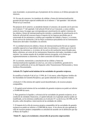 sean al portador, se presumirá que el propietario de los mismos es el último perceptor de
intereses.
18. En caso de concurso, los tenedores de cédulas y bonos de internacionalización
gozarán del privilegio especial establecido en el número 1.º del apartado 1 del artículo
90 de la Ley Concursal.
Sin perjuicio de lo anterior, se atenderán durante el concurso, de acuerdo con lo previsto
en el número 7.º del apartado 2 del artículo 84 de la Ley Concursal, y como créditos
contra la masa, los pagos que correspondan por amortización de capital e intereses de
las cédulas y bonos de internacionalización emitidos y pendientes de amortización en la
fecha de solicitud del concurso hasta el importe de los ingresos percibidos por el
concursado de los préstamos y créditos que respalden las cédulas y bonos y, si existen,
de los activos de sustitución y de los flujos económicos procedentes de los instrumentos
financieros derivados vinculados a la emisión.
19. La entidad emisora de cédulas y bonos de internacionalización llevará un registro
contable especial en el que deberá anotar todos los préstamos y créditos que sirven de
garantía a las emisiones y, si existen, de los activos de sustitución inmovilizados para
darles cobertura, así como de los instrumentos financieros derivados vinculados a cada
emisión. Las cuentas anuales de la entidad emisora recogerán, en la forma que
reglamentariamente se determine, los datos esenciales de dicho registro.
20. La emisión, transmisión y cancelación de las cédulas y bonos de
internacionalización regulados en esta Ley, así como su reembolso, gozarán de la
exención establecida en la Ley del Impuesto sobre Transmisiones Patrimoniales y Actos
Jurídicos Documentados.
Artículo 35. Capital social mínimo de las sociedades de garantía recíproca.
Se modifica el artículo 8 de la Ley 1/1994, de 11 de marzo, sobre Régimen Jurídico de
las Sociedades de Garantía Recíproca, que queda redactado de la siguiente manera:
«Artículo 8. Cifra mínima del capital social desembolsado y de recursos propios
computables.
1. El capital social mínimo de las sociedades de garantía recíproca no podrá ser inferior
a 10.000.000 de euros.
2. Para garantizar la liquidez y solvencia de las sociedades de garantía recíproca, en su
condición de entidades financieras, el capital indicado en el apartado anterior podrá ser
modificado, en los términos establecidos en el artículo 47.1,a) de la Ley 26/1988, de 29
de julio, sobre disciplina e intervención de las entidades de crédito.
3. El importe de la cifra de recursos propios computables de las sociedades de garantía
recíproca no podrá ser inferior a 15.000.000 de euros. A los efectos de este apartado la
cifra de recursos propios computables se calculará de acuerdo con la definición que fije
el Banco de España.»
Título IV. Apoyo al crecimiento y desarrollo de proyectos empresariales
 