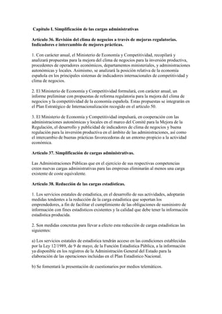 Capítulo I. Simplificación de las cargas administrativas
Artículo 36. Revisión del clima de negocios a través de mejoras regulatorias.
Indicadores e intercambio de mejores prácticas.
1. Con carácter anual, el Ministerio de Economía y Competitividad, recopilará y
analizará propuestas para la mejora del clima de negocios para la inversión productiva,
procedentes de operadores económicos, departamentos ministeriales, y administraciones
autonómicas y locales. Asimismo, se analizará la posición relativa de la economía
española en los principales sistemas de indicadores internacionales de competitividad y
clima de negocios.
2. El Ministerio de Economía y Competitividad formulará, con carácter anual, un
informe preliminar con propuestas de reforma regulatoria para la mejora del clima de
negocios y la competitividad de la economía española. Estas propuestas se integrarán en
el Plan Estratégico de Internacionalización recogido en el artículo 50.
3. El Ministerio de Economía y Competitividad impulsará, en cooperación con las
administraciones autonómicas y locales en el marco del Comité para la Mejora de la
Regulación, el desarrollo y publicidad de indicadores de clima de negocios y buena
regulación para la inversión productiva en el ámbito de las administraciones, así como
el intercambio de buenas prácticas favorecedoras de un entorno propicio a la actividad
económica.
Artículo 37. Simplificación de cargas administrativas.
Las Administraciones Públicas que en el ejercicio de sus respectivas competencias
creen nuevas cargas administrativas para las empresas eliminarán al menos una carga
existente de coste equivalente.
Artículo 38. Reducción de las cargas estadísticas.
1. Los servicios estatales de estadística, en el desarrollo de sus actividades, adoptarán
medidas tendentes a la reducción de la carga estadística que soportan los
emprendedores, a fin de facilitar el cumplimiento de las obligaciones de suministro de
información con fines estadísticos existentes y la calidad que debe tener la información
estadística producida.
2. Son medidas concretas para llevar a efecto esta reducción de cargas estadísticas las
siguientes:
a) Los servicios estatales de estadística tendrán acceso en las condiciones establecidas
por la Ley 12/1989, de 9 de mayo, de la Función Estadística Pública, a la información
ya disponible en los registros de la Administración General del Estado para la
elaboración de las operaciones incluidas en el Plan Estadístico Nacional.
b) Se fomentará la presentación de cuestionarios por medios telemáticos.
 