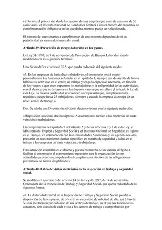 c) Durante el primer año desde la creación de una empresa que contrate a menos de 50
asalariados, el Instituto Nacional de Estadística limitará a una el número de encuestas de
cumplimentación obligatoria en las que dicha empresa puede ser seleccionada.
El número de cuestionarios a cumplimentar de una encuesta dependerá de si su
periodicidad es mensual, trimestral o anual.
Artículo 39. Prevención de riesgos laborales en las pymes.
La Ley 31/1995, de 8 de noviembre, de Prevención de Riesgos Laborales, queda
modificada en los siguientes términos:
Uno. Se modifica el artículo 30.5, que queda redactado del siguiente modo:
«5. En las empresas de hasta diez trabajadores, el empresario podrá asumir
personalmente las funciones señaladas en el apartado 1, siempre que desarrolle de forma
habitual su actividad en el centro de trabajo y tenga la capacidad necesaria, en función
de los riesgos a que estén expuestos los trabajadores y la peligrosidad de las actividades,
con el alcance que se determine en las disposiciones a que se refiere el artículo 6.1.e) de
esta Ley. La misma posibilidad se reconoce al empresario que, cumpliendo tales
requisitos, ocupe hasta 25 trabajadores, siempre y cuando la empresa disponga de un
único centro de trabajo.»
Dos. Se añade una Disposición adicional decimoséptima con la siguiente redacción:
«Disposición adicional decimoséptima. Asesoramiento técnico a las empresas de hasta
veinticinco trabajadores.
En cumplimiento del apartado 5 del artículo 5 y de los artículos 7 y 8 de esta Ley, el
Ministerio de Empleo y Seguridad Social y el Instituto Nacional de Seguridad e Higiene
en el Trabajo, en colaboración con las Comunidades Autónomas y los agentes sociales,
prestarán un asesoramiento técnico específico en materia de seguridad y salud en el
trabajo a las empresas de hasta veinticinco trabajadores.
Esta actuación consistirá en el diseño y puesta en marcha de un sistema dirigido a
facilitar al empresario el asesoramiento necesario para la organización de sus
actividades preventivas, impulsando el cumplimiento efectivo de las obligaciones
preventivas de forma simplificada.»
Artículo 40. Libro de visitas electrónico de la inspección de trabajo y seguridad
social.
Se modifica el apartado 3 del artículo 14 de la Ley 42/1997, de 14 de noviembre,
Ordenadora de la Inspección de Trabajo y Seguridad Social, que queda redactado de la
siguiente forma:
«3. La Autoridad Central de la Inspección de Trabajo y Seguridad Social pondrá a
disposición de las empresas, de oficio y sin necesidad de solicitud de alta, un Libro de
Visitas electrónico por cada uno de sus centros de trabajo, en el que los funcionarios
actuantes, con ocasión de cada visita a los centros de trabajo o comprobación por
 
