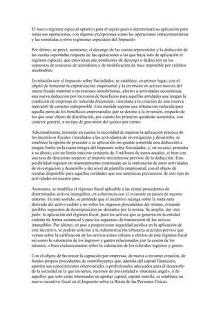 El nuevo régimen especial optativo para el sujeto pasivo determinará su aplicación para
todas sus operaciones, con algunas excepciones como las operaciones intracomunitarias
y las sometidas a otros regímenes especiales del Impuesto.
Por último, se prevé, asimismo, el devengo de las cuotas repercutidas y la deducción de
las cuotas soportadas respecto de las operaciones a las que haya sido de aplicación el
régimen especial, que estuvieran aún pendientes de devengo o deducción en los
supuestos de concurso de acreedores y de modificación de base imponible por créditos
incobrables.
En relación con el Impuesto sobre Sociedades, se establece, en primer lugar, con el
objeto de fomentar la capitalización empresarial y la inversión en activos nuevos del
inmovilizado material o inversiones inmobiliarias, afectos a actividades económicas,
una nueva deducción por inversión de beneficios para aquellas entidades que tengan la
condición de empresas de reducida dimensión, vinculada a la creación de una reserva
mercantil de carácter indisponible. Esta medida supone una tributación reducida para
aquella parte de los beneficios empresariales que se destine a la inversión, respecto de
los que sean objeto de distribución, por cuanto los primeros quedarán sometidos, con
carácter general, a un tipo de gravamen del quince por ciento.
Adicionalmente, teniendo en cuenta la necesidad de mejorar la aplicación práctica de
los incentivos fiscales vinculados a las actividades de investigación y desarrollo, se
establece la opción de proceder a su aplicación sin quedar sometida esta deducción a
ningún límite en la cuota íntegra del Impuesto sobre Sociedades, y, en su caso, proceder
a su abono, con un límite máximo conjunto de 3 millones de euros anuales, si bien con
una tasa de descuento respecto al importe inicialmente previsto de la deducción. Esta
posibilidad requiere un mantenimiento continuado en la realización de estas actividades
de investigación y desarrollo y del nivel de plantilla empresarial, con el objeto de
resultar disponible para aquellas entidades que son auténticas precursoras de este tipo de
actividades en nuestro país.
Asimismo, se modifica el régimen fiscal aplicable a las rentas procedentes de
determinados activos intangibles, en coherencia con el existente en países de nuestro
entorno. En este sentido, se pretende que el incentivo recaiga sobre la renta neta
derivada del activo cedido y no sobre los ingresos procedentes del mismo, evitando
posibles supuestos de desimposición no deseados por la norma. Se amplía, por otra
parte, la aplicación del régimen fiscal, para los activos que se generen en la entidad
cedente de forma sustancial y para los supuestos de transmisión de los activos
intangibles. Por último, en aras a proporcionar seguridad jurídica en la aplicación de
este incentivo, se podrán solicitar a la Administración tributaria acuerdos previos que
versen sobre la calificación de los activos como válidos a efectos de este régimen fiscal
así como la valoración de los ingresos y gastos relacionados con la cesión de los
mismos, o bien exclusivamente sobre la valoración de los referidos ingresos y gastos.
Con el objeto de favorecer la captación por empresas, de nueva o reciente creación, de
fondos propios procedentes de contribuyentes que, además del capital financiero,
aporten sus conocimientos empresariales o profesionales adecuados para el desarrollo
de la sociedad en la que invierten, inversor de proximidad o «business angel», o de
aquellos que solo estén interesados en aportar capital, capital semilla, se establece un
nuevo incentivo fiscal en el Impuesto sobre la Renta de las Personas Físicas.
 