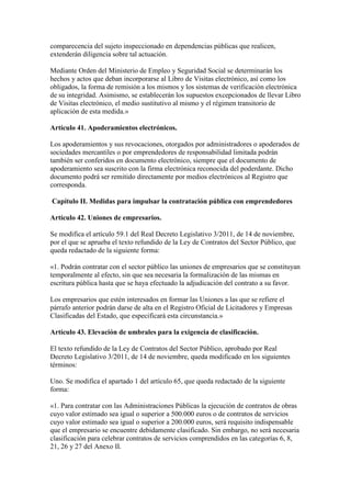 comparecencia del sujeto inspeccionado en dependencias públicas que realicen,
extenderán diligencia sobre tal actuación.
Mediante Orden del Ministerio de Empleo y Seguridad Social se determinarán los
hechos y actos que deban incorporarse al Libro de Visitas electrónico, así como los
obligados, la forma de remisión a los mismos y los sistemas de verificación electrónica
de su integridad. Asimismo, se establecerán los supuestos excepcionados de llevar Libro
de Visitas electrónico, el medio sustitutivo al mismo y el régimen transitorio de
aplicación de esta medida.»
Artículo 41. Apoderamientos electrónicos.
Los apoderamientos y sus revocaciones, otorgados por administradores o apoderados de
sociedades mercantiles o por emprendedores de responsabilidad limitada podrán
también ser conferidos en documento electrónico, siempre que el documento de
apoderamiento sea suscrito con la firma electrónica reconocida del poderdante. Dicho
documento podrá ser remitido directamente por medios electrónicos al Registro que
corresponda.
Capítulo II. Medidas para impulsar la contratación pública con emprendedores
Artículo 42. Uniones de empresarios.
Se modifica el artículo 59.1 del Real Decreto Legislativo 3/2011, de 14 de noviembre,
por el que se aprueba el texto refundido de la Ley de Contratos del Sector Público, que
queda redactado de la siguiente forma:
«1. Podrán contratar con el sector público las uniones de empresarios que se constituyan
temporalmente al efecto, sin que sea necesaria la formalización de las mismas en
escritura pública hasta que se haya efectuado la adjudicación del contrato a su favor.
Los empresarios que estén interesados en formar las Uniones a las que se refiere el
párrafo anterior podrán darse de alta en el Registro Oficial de Licitadores y Empresas
Clasificadas del Estado, que especificará esta circunstancia.»
Artículo 43. Elevación de umbrales para la exigencia de clasificación.
El texto refundido de la Ley de Contratos del Sector Público, aprobado por Real
Decreto Legislativo 3/2011, de 14 de noviembre, queda modificado en los siguientes
términos:
Uno. Se modifica el apartado 1 del artículo 65, que queda redactado de la siguiente
forma:
«1. Para contratar con las Administraciones Públicas la ejecución de contratos de obras
cuyo valor estimado sea igual o superior a 500.000 euros o de contratos de servicios
cuyo valor estimado sea igual o superior a 200.000 euros, será requisito indispensable
que el empresario se encuentre debidamente clasificado. Sin embargo, no será necesaria
clasificación para celebrar contratos de servicios comprendidos en las categorías 6, 8,
21, 26 y 27 del Anexo II.
 