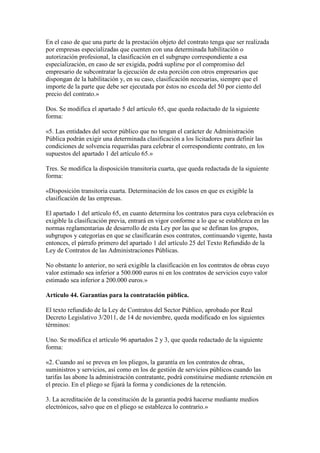 En el caso de que una parte de la prestación objeto del contrato tenga que ser realizada
por empresas especializadas que cuenten con una determinada habilitación o
autorización profesional, la clasificación en el subgrupo correspondiente a esa
especialización, en caso de ser exigida, podrá suplirse por el compromiso del
empresario de subcontratar la ejecución de esta porción con otros empresarios que
dispongan de la habilitación y, en su caso, clasificación necesarias, siempre que el
importe de la parte que debe ser ejecutada por éstos no exceda del 50 por ciento del
precio del contrato.»
Dos. Se modifica el apartado 5 del artículo 65, que queda redactado de la siguiente
forma:
«5. Las entidades del sector público que no tengan el carácter de Administración
Pública podrán exigir una determinada clasificación a los licitadores para definir las
condiciones de solvencia requeridas para celebrar el correspondiente contrato, en los
supuestos del apartado 1 del artículo 65.»
Tres. Se modifica la disposición transitoria cuarta, que queda redactada de la siguiente
forma:
«Disposición transitoria cuarta. Determinación de los casos en que es exigible la
clasificación de las empresas.
El apartado 1 del artículo 65, en cuanto determina los contratos para cuya celebración es
exigible la clasificación previa, entrará en vigor conforme a lo que se establezca en las
normas reglamentarias de desarrollo de esta Ley por las que se definan los grupos,
subgrupos y categorías en que se clasificarán esos contratos, continuando vigente, hasta
entonces, el párrafo primero del apartado 1 del artículo 25 del Texto Refundido de la
Ley de Contratos de las Administraciones Públicas.
No obstante lo anterior, no será exigible la clasificación en los contratos de obras cuyo
valor estimado sea inferior a 500.000 euros ni en los contratos de servicios cuyo valor
estimado sea inferior a 200.000 euros.»
Artículo 44. Garantías para la contratación pública.
El texto refundido de la Ley de Contratos del Sector Público, aprobado por Real
Decreto Legislativo 3/2011, de 14 de noviembre, queda modificado en los siguientes
términos:
Uno. Se modifica el artículo 96 apartados 2 y 3, que queda redactado de la siguiente
forma:
«2. Cuando así se prevea en los pliegos, la garantía en los contratos de obras,
suministros y servicios, así como en los de gestión de servicios públicos cuando las
tarifas las abone la administración contratante, podrá constituirse mediante retención en
el precio. En el pliego se fijará la forma y condiciones de la retención.
3. La acreditación de la constitución de la garantía podrá hacerse mediante medios
electrónicos, salvo que en el pliego se establezca lo contrario.»
 
