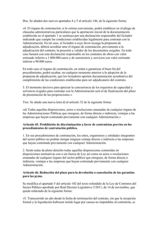 Dos. Se añaden dos nuevos apartados 4 y 5 al artículo 146, de la siguiente forma:
«4. El órgano de contratación, si lo estima conveniente, podrá establecer en el pliego de
cláusulas administrativas particulares que la aportación inicial de la documentación
establecida en el apartado 1 se sustituya por una declaración responsable del licitador
indicando que cumple las condiciones establecidas legalmente para contratar con la
Administración. En tal caso, el licitador a cuyo favor recaiga la propuesta de
adjudicación, deberá acreditar ante el órgano de contratación, previamente a la
adjudicación del contrato, la posesión y validez de los documentos exigidos. En todo
caso bastará con esta declaración responsable en los contratos de obras con valor
estimado inferior a 1.000.000 euros y de suministros y servicios con valor estimado
inferior a 90.000 euros.
En todo caso el órgano de contratación, en orden a garantizar el buen fin del
procedimiento, podrá recabar, en cualquier momento anterior a la adopción de la
propuesta de adjudicación, que los licitadores aporten documentación acreditativa del
cumplimiento de las condiciones establecidas para ser adjudicatario del contrato.
5. El momento decisivo para apreciar la concurrencia de los requisitos de capacidad y
solvencia exigidos para contratar con la Administración será el de finalización del plazo
de presentación de las proposiciones.»
Tres. Se añade una nueva letra d) al artículo 32 de la siguiente forma:
«d) Todas aquellas disposiciones, actos o resoluciones emanadas de cualquier órgano de
las Administraciones Públicas que otorguen, de forma directa o indirecta, ventajas a las
empresas que hayan contratado previamente con cualquier Administración.»
Artículo 45. Prohibición de discriminación a favor de contratistas previos en los
procedimientos de contratación pública.
1. En sus procedimientos de contratación, los entes, organismos y entidades integrantes
del sector público no podrán otorgar ninguna ventaja directa o indirecta a las empresas
que hayan contratado previamente con cualquier Administración.
2. Serán nulas de pleno derecho todas aquellas disposiciones contenidas en
disposiciones normativas con o sin fuerza de Ley así como en actos o resoluciones
emanadas de cualquier órgano del sector público que otorguen, de forma directa o
indirecta, ventajas a las empresas que hayan contratado previamente con cualquier
Administración.
Artículo 46. Reducción del plazo para la devolución o cancelación de las garantías
para las pyme.
Se modifica el apartado 5 del artículo 102 del texto refundido de la Ley de Contratos del
Sector Público aprobado por Real Decreto Legislativo 3/2011, de 14 de noviembre, que
queda redactado de la siguiente forma:
«5. Transcurrido un año desde la fecha de terminación del contrato, sin que la recepción
formal y la liquidación hubiesen tenido lugar por causas no imputables al contratista, se
 