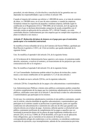 procederá, sin más demora, a la devolución o cancelación de las garantías una vez
depuradas las responsabilidades a que se refiere el artículo 100.
Cuando el importe del contrato sea inferior a 1.000.000 de euros, si se trata de contratos
de obras, o a 100.000 euros, en el caso de otros contratos, o cuando las empresas
licitadoras reúnan los requisitos de pequeña o mediana empresa, definida según lo
establecido en el Reglamento (CE) n.º 800/2008, de la Comisión, de 6 de agosto de
2008, por el que se declaran determinadas categorías de ayuda compatibles con el
mercado común en aplicación de los artículos 107 y 108 del Tratado y no estén
controladas directa o indirectamente por otra empresa que no cumpla tales requisitos, el
plazo se reducirá a seis meses.»
Artículo 47. Reducción del plazo de demora en el pago para que el contratista
pueda optar a la resolución contractual.
Se modifica el texto refundido de la Ley de Contratos del Sector Público, aprobado por
Real Decreto Legislativo 3/2011, de 14 de noviembre, que queda redactado de la
siguiente forma:
Uno. Se modifica el apartado 6 del artículo 216, de la siguiente forma:
«6. Si la demora de la Administración fuese superior a seis meses, el contratista tendrá
derecho, asimismo, a resolver el contrato y al resarcimiento de los perjuicios que como
consecuencia de ello se le originen.»
Dos. Se modifica el apartado 8 del artículo 216, de la siguiente forma:
«8. Las Comunidades Autónomas podrán reducir los plazos de treinta días, cuatro
meses y seis meses establecidos en los apartados 4, 5 y 6 de este artículo.»
Tres. Se añade un nuevo artículo 228 bis, con la siguiente redacción:
«Artículo 228 bis. Comprobación de los pagos a los subcontratistas o suministradores.
Las Administraciones Públicas y demás entes públicos contratantes podrán comprobar
el estricto cumplimiento de los pagos que los contratistas adjudicatarios de los contratos
públicos, calificados como tales en el artículo 5, han de hacer a todos los subcontratistas
o suministradores que participen en los mismos.
En tal caso, los contratistas adjudicatarios remitirán al ente público contratante, cuando
este lo solicite, relación detallada de aquellos subcontratistas o suministradores que
participen en el contrato cuando se perfeccione su participación, junto con aquellas
condiciones de subcontratación o suministro de cada uno de ellos que guarden una
relación directa con el plazo de pago. Asimismo, deberán aportar a solicitud del ente
público contratante justificante de cumplimiento de los pagos a aquellos una vez
terminada la prestación dentro de los plazos de pago legalmente establecidos en el
artículo 228 y en la Ley 3/2004, de 29 de diciembre, en lo que le sea de aplicación.
Estas obligaciones, que se incluirán en los anuncios de licitación y en los
correspondientes pliegos de condiciones o en los contratos, se consideran condiciones
esenciales de ejecución, cuyo incumplimiento, además de las consecuencias previstas
 