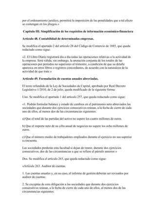 por el ordenamiento jurídico, permitirá la imposición de las penalidades que a tal efecto
se contengan en los pliegos.»
Capítulo III. Simplificación de los requisitos de información económico-financiera
Artículo 48. Contabilidad de determinadas empresas.
Se modifica el apartado 2 del artículo 28 del Código de Comercio de 1885, que queda
redactado como sigue:
«2. El Libro Diario registrará día a día todas las operaciones relativas a la actividad de
la empresa. Será válida, sin embargo, la anotación conjunta de los totales de las
operaciones por períodos no superiores al trimestre, a condición de que su detalle
aparezca en otros libros o registros concordantes, de acuerdo con la naturaleza de la
actividad de que trate.»
Artículo 49. Formulación de cuentas anuales abreviadas.
El texto refundido de la Ley de Sociedades de Capital, aprobado por Real Decreto
Legislativo 1/2010, de 2 de julio, queda modificado de la siguiente forma:
Uno. Se modifica el apartado 1 del artículo 257, que queda redactado como sigue:
«1. Podrán formular balance y estado de cambios en el patrimonio neto abreviados las
sociedades que durante dos ejercicios consecutivos reúnan, a la fecha de cierre de cada
uno de ellos, al menos dos de las circunstancias siguientes:
a) Que el total de las partidas del activo no supere los cuatro millones de euros.
b) Que el importe neto de su cifra anual de negocios no supere los ocho millones de
euros.
c) Que el número medio de trabajadores empleados durante el ejercicio no sea superior
a cincuenta.
Las sociedades perderán esta facultad si dejan de reunir, durante dos ejercicios
consecutivos, dos de las circunstancias a que se refiere el párrafo anterior.»
Dos. Se modifica el artículo 263, que queda redactado como sigue:
«Artículo 263. Auditor de cuentas.
1. Las cuentas anuales y, en su caso, el informe de gestión deberán ser revisados por
auditor de cuentas.
2. Se exceptúa de esta obligación a las sociedades que durante dos ejercicios
consecutivos reúnan, a la fecha de cierre de cada uno de ellos, al menos dos de las
circunstancias siguientes:
 