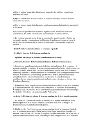 a) Que el total de las partidas del activo no supere los dos millones ochocientos
cincuenta mil euros.
b) Que el importe neto de su cifra anual de negocios no supere los cinco millones
setecientos mil euros.
c) Que el número medio de trabajadores empleados durante el ejercicio no sea superior
a cincuenta.
Las sociedades perderán esta facultad si dejan de reunir, durante dos ejercicios
consecutivos, dos de las circunstancias a que se refiere el párrafo anterior.
3. En el primer ejercicio social desde su constitución, transformación o fusión, las
sociedades quedan exceptuadas de la obligación de auditarse si reúnen, al cierre de
dicho ejercicio, al menos dos de las tres circunstancias expresadas en el apartado
anterior.»
Título V. Internacionalización de la economía española
Sección 1.ª fomento de la internacionalización
Capítulo I. Estrategia de fomento de la internacionalización
Artículo 50. Fomento de la internacionalización de la economía española.
1. Constituyen las políticas de fomento de la internacionalización de la economía y la
empresa españolas el conjunto de actuaciones que desarrolla el sector público, junto con
el sector privado, para facilitar y reforzar la dimensión internacional de la economía
española y fomentar la presencia exterior de las empresas y de los emprendedores como
factores de estabilidad, crecimiento y generación de empleo. Dicha dimensión se
extiende asimismo a la acción económica institucional en foros bilaterales y
multilaterales y a las acciones de fomento de la inversión extranjera en España y de
España en el exterior.
2. El Gobierno dirige las políticas de fomento de la internacionalización de la economía
y la empresa española, cuya coordinación corresponde al Ministerio de Economía y
Competitividad, sin perjuicio de las competencias que el ordenamiento jurídico otorga a
los distintos Ministerios y a las Comunidades Autónomas.
Artículo 51. El plan estratégico de internacionalización de la economía española.
1. La acción del Gobierno en materia de fomento de la internacionalización, en los
términos previstos en el artículo anterior, se plasmará en el Plan Estratégico de
Internacionalización de la Economía Española.
2. El objetivo del Plan Estratégico de Internacionalización de la Economía Española
será la mejora de la competitividad y la maximización de la contribución del sector
exterior al crecimiento y la creación de empleo. Este Plan incluirá las iniciativas para el
fomento de la internacionalización y de la mejora de la competitividad de la economía
 