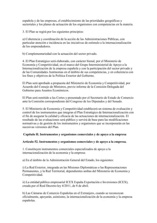 española y de las empresas, el establecimiento de las prioridades geográficas y
sectoriales y los planes de actuación de los organismos con competencias en la materia.
3. El Plan se regirá por los siguientes principios:
a) Coherencia y coordinación de la acción de las Administraciones Públicas, con
particular atención e incidencia en las iniciativas de estímulo a la internacionalización
de los emprendedores.
b) Complementariedad con la actuación del sector privado.
4. El Plan Estratégico será elaborado, con carácter bienal, por el Ministerio de
Economía y Competitividad, en el marco del Grupo Interministerial de Apoyo a la
Internacionalización de la empresa española y con la participación del sector privado y
de las Comunidades Autónomas en el ámbito de sus competencias, y en coherencia con
los fines y objetivos de la Política Exterior del Gobierno.
El Plan será aprobado a propuesta del Ministerio de Economía y Competitividad, por
Acuerdo del Consejo de Ministros, previo informe de la Comisión Delegada del
Gobierno para Asuntos Económicos.
El Plan será remitido a las Cortes y presentado por el Secretario de Estado de Comercio
ante la Comisión correspondiente del Congreso de los Diputados y del Senado.
5. El Ministerio de Economía y Competitividad establecerá un sistema de evaluación y
control de los instrumentos que integran el Plan Estratégico de Internacionalización con
el fin de asegurar la calidad y eficacia de las actuaciones de internacionalización. El
resultado de las evaluaciones será público y servirá de base para las modificaciones
normativas y de gestión de los instrumentos y organismos que se incorporarán en las
sucesivas versiones del Plan.
Capítulo II. Instrumentos y organismos comerciales y de apoyo a la empresa
Artículo 52. Instrumentos y organismos comerciales y de apoyo a la empresa.
1. Constituyen instrumentos comerciales especializados de apoyo a la
internacionalización de la economía y la empresa:
a) En el ámbito de la Administración General del Estado, los siguientes:
i) La Red Exterior, integrada en las Misiones Diplomáticas o las Representaciones
Permanentes, y la Red Territorial, dependientes ambas del Ministerio de Economía y
Competitividad.
ii) La entidad pública empresarial ICEX España Exportación e Inversiones (ICEX),
creada por el Real Decreto-ley 4/2011, de 8 de abril.
b) Las Cámaras de Comercio Españolas en el Extranjero, cuando se reconozcan
oficialmente, apoyarán, asimismo, la internacionalización de la economía y la empresa
españolas.
 