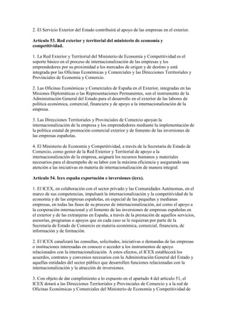 2. El Servicio Exterior del Estado contribuirá al apoyo de las empresas en el exterior.
Artículo 53. Red exterior y territorial del ministerio de economía y
competitividad.
1. La Red Exterior y Territorial del Ministerio de Economía y Competitividad es el
soporte básico en el proceso de internacionalización de las empresas y los
emprendedores por su proximidad a los mercados de origen y de destino y está
integrada por las Oficinas Económicas y Comerciales y las Direcciones Territoriales y
Provinciales de Economía y Comercio.
2. Las Oficinas Económicas y Comerciales de España en el Exterior, integradas en las
Misiones Diplomáticas o las Representaciones Permanentes, son el instrumento de la
Administración General del Estado para el desarrollo en el exterior de las labores de
política económica, comercial, financiera y de apoyo a la internacionalización de la
empresa.
3. Las Direcciones Territoriales y Provinciales de Comercio apoyan la
internacionalización de la empresa y los emprendedores mediante la implementación de
la política estatal de promoción comercial exterior y de fomento de las inversiones de
las empresas españolas.
4. El Ministerio de Economía y Competitividad, a través de la Secretaría de Estado de
Comercio, como gestor de la Red Exterior y Territorial de apoyo a la
internacionalización de la empresa, asignará los recursos humanos y materiales
necesarios para el desempeño de su labor con la máxima eficiencia y asegurando una
atención a las iniciativas en materia de internacionalización de manera integral.
Artículo 54. Icex españa exportación e inversiones (icex).
1. El ICEX, en colaboración con el sector privado y las Comunidades Autónomas, en el
marco de sus competencias, impulsará la internacionalización y la competitividad de la
economía y de las empresas españolas, en especial de las pequeñas y medianas
empresas, en todas las fases de su proceso de internacionalización, así como el apoyo a
la cooperación internacional y el fomento de las inversiones de empresas españolas en
el exterior y de las extranjeras en España, a través de la prestación de aquellos servicios,
asesorías, programas o apoyos que en cada caso se le requieran por parte de la
Secretaría de Estado de Comercio en materia económica, comercial, financiera, de
información y de formación.
2. El ICEX canalizará las consultas, solicitudes, iniciativas o demandas de las empresas
o instituciones interesadas en conocer o acceder a los instrumentos de apoyo
relacionados con la internacionalización. A estos efectos, el ICEX establecerá los
acuerdos, contratos y convenios necesarios con la Administración General del Estado y
aquellas entidades del sector público que desarrollen funciones relacionadas con la
internacionalización y la atracción de inversiones.
3. Con objeto de dar cumplimiento a lo expuesto en el apartado 4 del artículo 51, el
ICEX dotará a las Direcciones Territoriales y Provinciales de Comercio y a la red de
Oficinas Económicas y Comerciales del Ministerio de Economía y Competitividad de
 