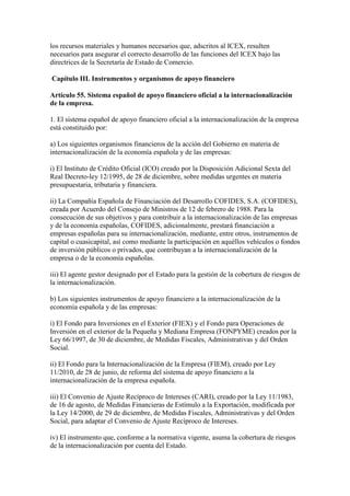 los recursos materiales y humanos necesarios que, adscritos al ICEX, resulten
necesarios para asegurar el correcto desarrollo de las funciones del ICEX bajo las
directrices de la Secretaría de Estado de Comercio.
Capítulo III. Instrumentos y organismos de apoyo financiero
Artículo 55. Sistema español de apoyo financiero oficial a la internacionalización
de la empresa.
1. El sistema español de apoyo financiero oficial a la internacionalización de la empresa
está constituido por:
a) Los siguientes organismos financieros de la acción del Gobierno en materia de
internacionalización de la economía española y de las empresas:
i) El Instituto de Crédito Oficial (ICO) creado por la Disposición Adicional Sexta del
Real Decreto-ley 12/1995, de 28 de diciembre, sobre medidas urgentes en materia
presupuestaria, tributaria y financiera.
ii) La Compañía Española de Financiación del Desarrollo COFIDES, S.A. (COFIDES),
creada por Acuerdo del Consejo de Ministros de 12 de febrero de 1988. Para la
consecución de sus objetivos y para contribuir a la internacionalización de las empresas
y de la economía españolas, COFIDES, adicionalmente, prestará financiación a
empresas españolas para su internacionalización, mediante, entre otros, instrumentos de
capital o cuasicapital, así como mediante la participación en aquéllos vehículos o fondos
de inversión públicos o privados, que contribuyan a la internacionalización de la
empresa o de la economía españolas.
iii) El agente gestor designado por el Estado para la gestión de la cobertura de riesgos de
la internacionalización.
b) Los siguientes instrumentos de apoyo financiero a la internacionalización de la
economía española y de las empresas:
i) El Fondo para Inversiones en el Exterior (FIEX) y el Fondo para Operaciones de
Inversión en el exterior de la Pequeña y Mediana Empresa (FONPYME) creados por la
Ley 66/1997, de 30 de diciembre, de Medidas Fiscales, Administrativas y del Orden
Social.
ii) El Fondo para la Internacionalización de la Empresa (FIEM), creado por Ley
11/2010, de 28 de junio, de reforma del sistema de apoyo financiero a la
internacionalización de la empresa española.
iii) El Convenio de Ajuste Recíproco de Intereses (CARI), creado por la Ley 11/1983,
de 16 de agosto, de Medidas Financieras de Estímulo a la Exportación, modificada por
la Ley 14/2000, de 29 de diciembre, de Medidas Fiscales, Administrativas y del Orden
Social, para adaptar el Convenio de Ajuste Recíproco de Intereses.
iv) El instrumento que, conforme a la normativa vigente, asuma la cobertura de riesgos
de la internacionalización por cuenta del Estado.
 