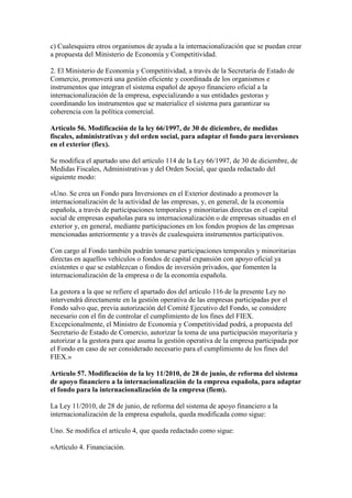 c) Cualesquiera otros organismos de ayuda a la internacionalización que se puedan crear
a propuesta del Ministerio de Economía y Competitividad.
2. El Ministerio de Economía y Competitividad, a través de la Secretaría de Estado de
Comercio, promoverá una gestión eficiente y coordinada de los organismos e
instrumentos que integran el sistema español de apoyo financiero oficial a la
internacionalización de la empresa, especializando a sus entidades gestoras y
coordinando los instrumentos que se materialice el sistema para garantizar su
coherencia con la política comercial.
Artículo 56. Modificación de la ley 66/1997, de 30 de diciembre, de medidas
fiscales, administrativas y del orden social, para adaptar el fondo para inversiones
en el exterior (fiex).
Se modifica el apartado uno del artículo 114 de la Ley 66/1997, de 30 de diciembre, de
Medidas Fiscales, Administrativas y del Orden Social, que queda redactado del
siguiente modo:
«Uno. Se crea un Fondo para Inversiones en el Exterior destinado a promover la
internacionalización de la actividad de las empresas, y, en general, de la economía
española, a través de participaciones temporales y minoritarias directas en el capital
social de empresas españolas para su internacionalización o de empresas situadas en el
exterior y, en general, mediante participaciones en los fondos propios de las empresas
mencionadas anteriormente y a través de cualesquiera instrumentos participativos.
Con cargo al Fondo también podrán tomarse participaciones temporales y minoritarias
directas en aquellos vehículos o fondos de capital expansión con apoyo oficial ya
existentes o que se establezcan o fondos de inversión privados, que fomenten la
internacionalización de la empresa o de la economía española.
La gestora a la que se refiere el apartado dos del artículo 116 de la presente Ley no
intervendrá directamente en la gestión operativa de las empresas participadas por el
Fondo salvo que, previa autorización del Comité Ejecutivo del Fondo, se considere
necesario con el fin de controlar el cumplimiento de los fines del FIEX.
Excepcionalmente, el Ministro de Economía y Competitividad podrá, a propuesta del
Secretario de Estado de Comercio, autorizar la toma de una participación mayoritaria y
autorizar a la gestora para que asuma la gestión operativa de la empresa participada por
el Fondo en caso de ser considerado necesario para el cumplimiento de los fines del
FIEX.»
Artículo 57. Modificación de la ley 11/2010, de 28 de junio, de reforma del sistema
de apoyo financiero a la internacionalización de la empresa española, para adaptar
el fondo para la internacionalización de la empresa (fiem).
La Ley 11/2010, de 28 de junio, de reforma del sistema de apoyo financiero a la
internacionalización de la empresa española, queda modificada como sigue:
Uno. Se modifica el artículo 4, que queda redactado como sigue:
«Artículo 4. Financiación.
 
