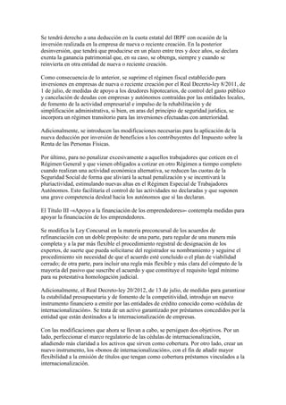 Se tendrá derecho a una deducción en la cuota estatal del IRPF con ocasión de la
inversión realizada en la empresa de nueva o reciente creación. En la posterior
desinversión, que tendrá que producirse en un plazo entre tres y doce años, se declara
exenta la ganancia patrimonial que, en su caso, se obtenga, siempre y cuando se
reinvierta en otra entidad de nueva o reciente creación.
Como consecuencia de lo anterior, se suprime el régimen fiscal establecido para
inversiones en empresas de nueva o reciente creación por el Real Decreto-ley 8/2011, de
1 de julio, de medidas de apoyo a los deudores hipotecarios, de control del gasto público
y cancelación de deudas con empresas y autónomos contraídas por las entidades locales,
de fomento de la actividad empresarial e impulso de la rehabilitación y de
simplificación administrativa, si bien, en aras del principio de seguridad jurídica, se
incorpora un régimen transitorio para las inversiones efectuadas con anterioridad.
Adicionalmente, se introducen las modificaciones necesarias para la aplicación de la
nueva deducción por inversión de beneficios a los contribuyentes del Impuesto sobre la
Renta de las Personas Físicas.
Por último, para no penalizar excesivamente a aquellos trabajadores que coticen en el
Régimen General y que vienen obligados a cotizar en otro Régimen a tiempo completo
cuando realizan una actividad económica alternativa, se reducen las cuotas de la
Seguridad Social de forma que aliviará la actual penalización y se incentivará la
pluriactividad, estimulando nuevas altas en el Régimen Especial de Trabajadores
Autónomos. Esto facilitaría el control de las actividades no declaradas y que suponen
una grave competencia desleal hacia los autónomos que sí las declaran.
El Título III -«Apoyo a la financiación de los emprendedores»- contempla medidas para
apoyar la financiación de los emprendedores.
Se modifica la Ley Concursal en la materia preconcursal de los acuerdos de
refinanciación con un doble propósito: de una parte, para regular de una manera más
completa y a la par más flexible el procedimiento registral de designación de los
expertos, de suerte que pueda solicitarse del registrador su nombramiento y seguirse el
procedimiento sin necesidad de que el acuerdo esté concluido o el plan de viabilidad
cerrado; de otra parte, para incluir una regla más flexible y más clara del cómputo de la
mayoría del pasivo que suscribe el acuerdo y que constituye el requisito legal mínimo
para su potestativa homologación judicial.
Adicionalmente, el Real Decreto-ley 20/2012, de 13 de julio, de medidas para garantizar
la estabilidad presupuestaria y de fomento de la competitividad, introdujo un nuevo
instrumento financiero a emitir por las entidades de crédito conocido como «cédulas de
internacionalización». Se trata de un activo garantizado por préstamos concedidos por la
entidad que están destinados a la internacionalización de empresas.
Con las modificaciones que ahora se llevan a cabo, se persiguen dos objetivos. Por un
lado, perfeccionar el marco regulatorio de las cédulas de internacionalización,
añadiendo más claridad a los activos que sirven como cobertura. Por otro lado, crear un
nuevo instrumento, los «bonos de internacionalización», con el fin de añadir mayor
flexibilidad a la emisión de títulos que tengan como cobertura préstamos vinculados a la
internacionalización.
 