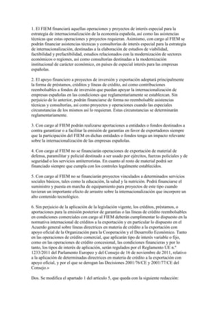 1. El FIEM financiará aquellas operaciones y proyectos de interés especial para la
estrategia de internacionalización de la economía española, así como las asistencias
técnicas que estas operaciones y proyectos requieran. Asimismo, con cargo al FIEM se
podrán financiar asistencias técnicas y consultorías de interés especial para la estrategia
de internacionalización, destinadas a la elaboración de estudios de viabilidad,
factibilidad y prefactibilidad, estudios relacionados con la modernización de sectores
económicos o regiones, así como consultorías destinadas a la modernización
institucional de carácter económico, en países de especial interés para las empresas
españolas.
2. El apoyo financiero a proyectos de inversión y exportación adoptará principalmente
la forma de préstamos, créditos y líneas de crédito, así como contribuciones
reembolsables a fondos de inversión que puedan apoyar la internacionalización de
empresas españolas en las condiciones que reglamentariamente se establezcan. Sin
perjuicio de lo anterior, podrán financiarse de forma no reembolsable asistencias
técnicas y consultorías, así como proyectos y operaciones cuando las especiales
circunstancias de los mismos así lo requieran. Estas circunstancias se determinarán
reglamentariamente.
3. Con cargo al FIEM podrán realizarse aportaciones a entidades o fondos destinados a
contra garantizar o a facilitar la emisión de garantías en favor de exportadores siempre
que la participación del FIEM en dichas entidades o fondos tenga un impacto relevante
sobre la internacionalización de las empresas españolas.
4. Con cargo al FIEM no se financiarán operaciones de exportación de material de
defensa, paramilitar y policial destinado a ser usado por ejércitos, fuerzas policiales y de
seguridad o los servicios antiterroristas. En cuanto al resto de material podrá ser
financiado siempre que cumpla con los controles legalmente establecidos.
5. Con cargo al FIEM no se financiarán proyectos vinculados a determinados servicios
sociales básicos, tales como la educación, la salud y la nutrición. Podrá financiarse el
suministro y puesta en marcha de equipamiento para proyectos de este tipo cuando
tuvieran un importante efecto de arrastre sobre la internacionalización que incorpore un
alto contenido tecnológico.
6. Sin perjuicio de la aplicación de la legislación vigente, los créditos, préstamos, o
aportaciones para la emisión posterior de garantías o las líneas de crédito reembolsables
en condiciones comerciales con cargo al FIEM deberán cumplimentar lo dispuesto en la
normativa internacional de créditos a la exportación y en particular lo dispuesto en el
Acuerdo general sobre líneas directrices en materia de crédito a la exportación con
apoyo oficial de la Organización para la Cooperación y el Desarrollo Económico. Tanto
en las operaciones de crédito comercial, que aplicarán tipo de interés variable o fijo,
como en las operaciones de crédito concesional, las condiciones financieras y por lo
tanto, los tipos de interés de aplicación, serán regulados por el Reglamento UE n.º
1233/2011 del Parlamento Europeo y del Consejo de 16 de noviembre de 2011, relativo
a la aplicación de determinadas directrices en materia de crédito a la exportación con
apoyo oficial, y por el que se derogan las Decisiones 2001/76/CE y 2001/77/CE del
Consejo.»
Dos. Se modifica el apartado 1 del artículo 5, que queda con la siguiente redacción:
 