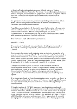 «1. Los beneficiarios de financiación con cargo al Fondo podrán ser Estados,
Administraciones Públicas Regionales, Provinciales y Locales Extranjeras, Instituciones
públicas extranjeras, así como empresas, agrupaciones, consorcios de empresas públicas
y privadas extranjeras tanto de países desarrollados como de países en vías de
desarrollo.
Las operaciones crediticias deberán garantizarse aportando garantía soberana, si bien
podrán admitirse otras garantías en operaciones de préstamo, en los términos y
condiciones que se fijen reglamentariamente.
No podrá otorgarse ningún tipo de financiación reembolsable a países pobres que estén
altamente endeudados. En este sentido, los países que hubieran alcanzado el punto de
culminación de la iniciativa HIPC (en sus siglas en inglés) sólo podrán
excepcionalmente ser beneficiarios de este tipo de operaciones reembolsables cuando
así lo autorice expresamente el Consejo de Ministros.»
Tres. El artículo 7 queda redactado del siguiente modo:
«Artículo 7. Gestión.
1. La gestión del Fondo para la Internacionalización de la Empresa corresponde al
Ministerio de Economía y Competitividad, a través de la Secretaría de Estado de
Comercio.
Corresponderá al gestor del Fondo entre otras tareas las siguientes: la selección de los
proyectos a financiar con cargo al Fondo y de común acuerdo con los beneficiarios de la
financiación, la elaboración de los perfiles y estudios de viabilidad que sean precisos
para el análisis de dichos proyectos, la valoración de las propuestas de financiación y su
posterior presentación al Comité del Fondo para su aprobación, así como la supervisión
de la ejecución de los citados proyectos y la evaluación de los mismos.
Corresponderá también al gestor del Fondo el establecimiento de medidas de
prevención para la mitigación de los impactos negativos en el desarrollo que sean
identificados en el estudio de las operaciones realizadas con cargo al Fondo para la
Internacionalización. Igualmente el gestor será responsable de la aprobación y
seguimiento de un protocolo de actuación en materia de prevención de blanqueo de
capitales.
2. La Secretaría de Estado de Comercio garantizará con todos los medios a su alcance la
eficaz y eficiente utilización de los recursos del Fondo, para lo cual, se podrán financiar,
con cargo al propio Fondo, las asistencias técnicas y encomiendas de gestión que se
estimen oportunas.
3. Entre las funciones de COFIDES se encuentra la evaluación de operaciones de
inversión con riesgo privado y la suscripción de acuerdos de participación en Fondos de
Inversión. Por su parte, entre las funciones de CESCE está realizar análisis de riesgo de
crédito y la gestión de recobros, refinanciaciones, moratorias y posibles cesiones de las
deudas que tienen su origen en operaciones que cubre por cuenta del Estado. COFIDES
y CESCE podrán realizar estas funciones para el FIEM a requerimiento de su comité,
previa propuesta de la Secretaría de Estado de Comercio. Todo ello sin perjuicio de la
 