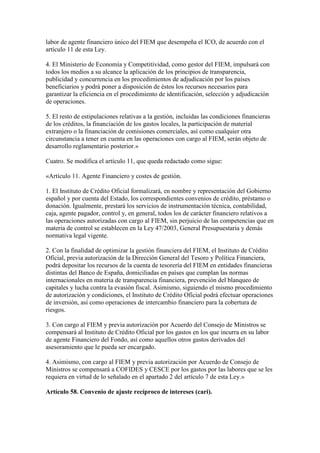 labor de agente financiero único del FIEM que desempeña el ICO, de acuerdo con el
artículo 11 de esta Ley.
4. El Ministerio de Economía y Competitividad, como gestor del FIEM, impulsará con
todos los medios a su alcance la aplicación de los principios de transparencia,
publicidad y concurrencia en los procedimientos de adjudicación por los países
beneficiarios y podrá poner a disposición de éstos los recursos necesarios para
garantizar la eficiencia en el procedimiento de identificación, selección y adjudicación
de operaciones.
5. El resto de estipulaciones relativas a la gestión, incluidas las condiciones financieras
de los créditos, la financiación de los gastos locales, la participación de material
extranjero o la financiación de comisiones comerciales, así como cualquier otra
circunstancia a tener en cuenta en las operaciones con cargo al FIEM, serán objeto de
desarrollo reglamentario posterior.»
Cuatro. Se modifica el artículo 11, que queda redactado como sigue:
«Artículo 11. Agente Financiero y costes de gestión.
1. El Instituto de Crédito Oficial formalizará, en nombre y representación del Gobierno
español y por cuenta del Estado, los correspondientes convenios de crédito, préstamo o
donación. Igualmente, prestará los servicios de instrumentación técnica, contabilidad,
caja, agente pagador, control y, en general, todos los de carácter financiero relativos a
las operaciones autorizadas con cargo al FIEM, sin perjuicio de las competencias que en
materia de control se establecen en la Ley 47/2003, General Presupuestaria y demás
normativa legal vigente.
2. Con la finalidad de optimizar la gestión financiera del FIEM, el Instituto de Crédito
Oficial, previa autorización de la Dirección General del Tesoro y Política Financiera,
podrá depositar los recursos de la cuenta de tesorería del FIEM en entidades financieras
distintas del Banco de España, domiciliadas en países que cumplan las normas
internacionales en materia de transparencia financiera, prevención del blanqueo de
capitales y lucha contra la evasión fiscal. Asimismo, siguiendo el mismo procedimiento
de autorización y condiciones, el Instituto de Crédito Oficial podrá efectuar operaciones
de inversión, así como operaciones de intercambio financiero para la cobertura de
riesgos.
3. Con cargo al FIEM y previa autorización por Acuerdo del Consejo de Ministros se
compensará al Instituto de Crédito Oficial por los gastos en los que incurra en su labor
de agente Financiero del Fondo, así como aquellos otros gastos derivados del
asesoramiento que le pueda ser encargado.
4. Asimismo, con cargo al FIEM y previa autorización por Acuerdo de Consejo de
Ministros se compensará a COFIDES y CESCE por los gastos por las labores que se les
requiera en virtud de lo señalado en el apartado 2 del artículo 7 de esta Ley.»
Artículo 58. Convenio de ajuste recíproco de intereses (cari).
 