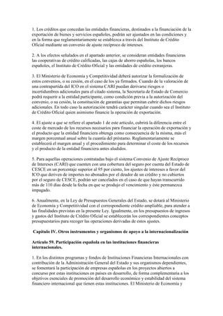 1. Los créditos que concedan las entidades financieras, destinados a la financiación de la
exportación de bienes y servicios españoles, podrán ser ajustados en las condiciones y
en la forma que reglamentariamente se establezca a través del Instituto de Crédito
Oficial mediante un convenio de ajuste recíproco de intereses.
2. A los efectos señalados en el apartado anterior, se consideran entidades financieras
las cooperativas de crédito calificadas, las cajas de ahorro españolas, los bancos
españoles, el Instituto de Crédito Oficial y las entidades de crédito extranjeras.
3. El Ministerio de Economía y Competitividad deberá autorizar la formalización de
estos convenios, o su cesión, en el caso de los ya firmados. Cuando de la valoración de
una contrapartida del ICO en el sistema CARI puedan derivarse riesgos o
incertidumbres adicionales para el citado sistema, la Secretaría de Estado de Comercio
podrá requerir a la entidad participante, como condición previa a la autorización del
convenio, o su cesión, la constitución de garantías que permitan cubrir dichos riesgos
adicionales. En todo caso la autorización tendrá carácter singular cuando sea el Instituto
de Crédito Oficial quien asimismo financie la operación de exportación.
4. El ajuste a que se refiere el apartado 1 de este artículo, cubrirá la diferencia entre el
coste de mercado de los recursos necesarios para financiar la operación de exportación y
el producto que la entidad financiera obtenga como consecuencia de la misma, más el
margen porcentual anual sobre la cuantía del préstamo. Reglamentariamente se
establecerá el margen anual y el procedimiento para determinar el coste de los recursos
y el producto de la entidad financiera antes aludidos.
5. Para aquellas operaciones contratadas bajo el sistema Convenio de Ajuste Recíproco
de Intereses (CARI) que cuenten con una cobertura del seguro por cuenta del Estado de
CESCE en un porcentaje superior al 95 por ciento, los ajustes de intereses a favor del
ICO que deriven de importes no abonados por el deudor de un crédito y no cubiertos
por el seguro de CESCE, podrán ser cancelados en el caso de que hayan transcurrido
más de 110 días desde la fecha en que se produjo el vencimiento y éste permanezca
impagado.
6. Anualmente, en la Ley de Presupuestos Generales del Estado, se dotará al Ministerio
de Economía y Competitividad con el correspondiente crédito ampliable, para atender a
las finalidades previstas en la presente Ley. Igualmente, en los presupuestos de ingresos
y gastos del Instituto de Crédito Oficial se establecerán los correspondientes conceptos
presupuestarios para recoger las operaciones derivadas de estos ajustes.
Capítulo IV. Otros instrumentos y organismos de apoyo a la internacionalización
Artículo 59. Participación española en las instituciones financieras
internacionales.
1. En los distintos programas y fondos de Instituciones Financieras Internacionales con
contribución de la Administración General del Estado y sus organismos dependientes,
se fomentará la participación de empresas españolas en los proyectos abiertos a
concurso por estas instituciones en países en desarrollo, de forma complementaria a los
objetivos esenciales de promoción del desarrollo económico y estabilidad del sistema
financiero internacional que tienen estas instituciones. El Ministerio de Economía y
 
