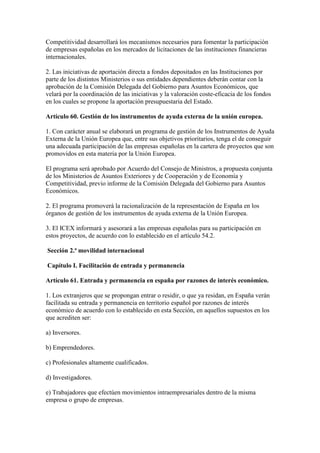 Competitividad desarrollará los mecanismos necesarios para fomentar la participación
de empresas españolas en los mercados de licitaciones de las instituciones financieras
internacionales.
2. Las iniciativas de aportación directa a fondos depositados en las Instituciones por
parte de los distintos Ministerios o sus entidades dependientes deberán contar con la
aprobación de la Comisión Delegada del Gobierno para Asuntos Económicos, que
velará por la coordinación de las iniciativas y la valoración coste-eficacia de los fondos
en los cuales se propone la aportación presupuestaria del Estado.
Artículo 60. Gestión de los instrumentos de ayuda externa de la unión europea.
1. Con carácter anual se elaborará un programa de gestión de los Instrumentos de Ayuda
Externa de la Unión Europea que, entre sus objetivos prioritarios, tenga el de conseguir
una adecuada participación de las empresas españolas en la cartera de proyectos que son
promovidos en esta materia por la Unión Europea.
El programa será aprobado por Acuerdo del Consejo de Ministros, a propuesta conjunta
de los Ministerios de Asuntos Exteriores y de Cooperación y de Economía y
Competitividad, previo informe de la Comisión Delegada del Gobierno para Asuntos
Económicos.
2. El programa promoverá la racionalización de la representación de España en los
órganos de gestión de los instrumentos de ayuda externa de la Unión Europea.
3. El ICEX informará y asesorará a las empresas españolas para su participación en
estos proyectos, de acuerdo con lo establecido en el artículo 54.2.
Sección 2.ª movilidad internacional
Capítulo I. Facilitación de entrada y permanencia
Artículo 61. Entrada y permanencia en españa por razones de interés económico.
1. Los extranjeros que se propongan entrar o residir, o que ya residan, en España verán
facilitada su entrada y permanencia en territorio español por razones de interés
económico de acuerdo con lo establecido en esta Sección, en aquellos supuestos en los
que acrediten ser:
a) Inversores.
b) Emprendedores.
c) Profesionales altamente cualificados.
d) Investigadores.
e) Trabajadores que efectúen movimientos intraempresariales dentro de la misma
empresa o grupo de empresas.
 
