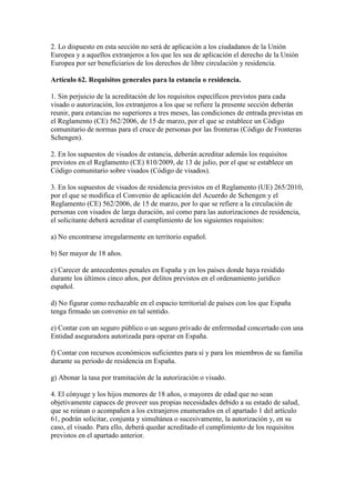 2. Lo dispuesto en esta sección no será de aplicación a los ciudadanos de la Unión
Europea y a aquellos extranjeros a los que les sea de aplicación el derecho de la Unión
Europea por ser beneficiarios de los derechos de libre circulación y residencia.
Artículo 62. Requisitos generales para la estancia o residencia.
1. Sin perjuicio de la acreditación de los requisitos específicos previstos para cada
visado o autorización, los extranjeros a los que se refiere la presente sección deberán
reunir, para estancias no superiores a tres meses, las condiciones de entrada previstas en
el Reglamento (CE) 562/2006, de 15 de marzo, por el que se establece un Código
comunitario de normas para el cruce de personas por las fronteras (Código de Fronteras
Schengen).
2. En los supuestos de visados de estancia, deberán acreditar además los requisitos
previstos en el Reglamento (CE) 810/2009, de 13 de julio, por el que se establece un
Código comunitario sobre visados (Código de visados).
3. En los supuestos de visados de residencia previstos en el Reglamento (UE) 265/2010,
por el que se modifica el Convenio de aplicación del Acuerdo de Schengen y el
Reglamento (CE) 562/2006, de 15 de marzo, por lo que se refiere a la circulación de
personas con visados de larga duración, así como para las autorizaciones de residencia,
el solicitante deberá acreditar el cumplimiento de los siguientes requisitos:
a) No encontrarse irregularmente en territorio español.
b) Ser mayor de 18 años.
c) Carecer de antecedentes penales en España y en los países donde haya residido
durante los últimos cinco años, por delitos previstos en el ordenamiento jurídico
español.
d) No figurar como rechazable en el espacio territorial de países con los que España
tenga firmado un convenio en tal sentido.
e) Contar con un seguro público o un seguro privado de enfermedad concertado con una
Entidad aseguradora autorizada para operar en España.
f) Contar con recursos económicos suficientes para sí y para los miembros de su familia
durante su periodo de residencia en España.
g) Abonar la tasa por tramitación de la autorización o visado.
4. El cónyuge y los hijos menores de 18 años, o mayores de edad que no sean
objetivamente capaces de proveer sus propias necesidades debido a su estado de salud,
que se reúnan o acompañen a los extranjeros enumerados en el apartado 1 del artículo
61, podrán solicitar, conjunta y simultánea o sucesivamente, la autorización y, en su
caso, el visado. Para ello, deberá quedar acreditado el cumplimiento de los requisitos
previstos en el apartado anterior.
 