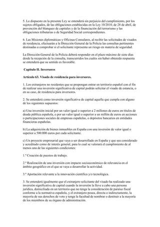 5. Lo dispuesto en la presente Ley se entenderá sin perjuicio del cumplimiento, por los
sujetos obligados, de las obligaciones establecidas en la Ley 10/2010, de 28 de abril, de
prevención del blanqueo de capitales y de la financiación del terrorismo y las
obligaciones tributarias o de Seguridad Social correspondientes.
6. Las Misiones diplomáticas y Oficinas Consulares, al recibir las solicitudes de visados
de residencia, efectuarán a la Dirección General de la Policía las consultas pertinentes
destinadas a comprobar si el solicitante representa un riesgo en materia de seguridad.
La Dirección General de la Policía deberá responder en el plazo máximo de siete días
desde la recepción de la consulta, transcurridos los cuales sin haber obtenido respuesta
se entenderá que su sentido es favorable.
Capítulo II. Inversores
Artículo 63. Visado de residencia para inversores.
1. Los extranjeros no residentes que se propongan entrar en territorio español con el fin
de realizar una inversión significativa de capital podrán solicitar el visado de estancia, o
en su caso, de residencia para inversores.
2. Se entenderá como inversión significativa de capital aquella que cumpla con alguno
de los siguientes supuestos:
a) Una inversión inicial por un valor igual o superior a 2 millones de euros en títulos de
deuda pública española, o por un valor igual o superior a un millón de euros en acciones
o participaciones sociales de empresas españolas, o depósitos bancarios en entidades
financieras españolas.
b) La adquisición de bienes inmuebles en España con una inversión de valor igual o
superior a 500.000 euros por cada solicitante.
c) Un proyecto empresarial que vaya a ser desarrollado en España y que sea considerado
y acreditado como de interés general, para lo cual se valorará el cumplimiento de al
menos una de las siguientes condiciones:
1.º Creación de puestos de trabajo.
2.º Realización de una inversión con impacto socioeconómico de relevancia en el
ámbito geográfico en el que se vaya a desarrollar la actividad.
3.º Aportación relevante a la innovación científica y/o tecnológica.
3. Se entenderá igualmente que el extranjero solicitante del visado ha realizado una
inversión significativa de capital cuando la inversión la lleve a cabo una persona
jurídica, domiciliada en un territorio que no tenga la consideración de paraíso fiscal
conforme a la normativa española, y el extranjero posea, directa o indirectamente, la
mayoría de sus derechos de voto y tenga la facultad de nombrar o destituir a la mayoría
de los miembros de su órgano de administración.
 