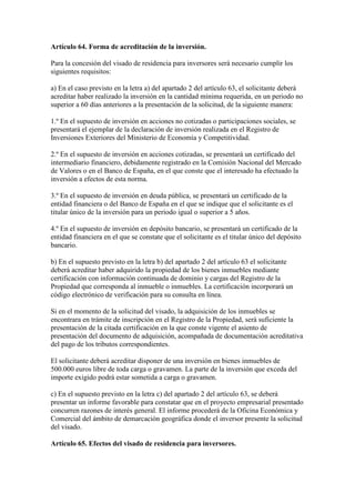 Artículo 64. Forma de acreditación de la inversión.
Para la concesión del visado de residencia para inversores será necesario cumplir los
siguientes requisitos:
a) En el caso previsto en la letra a) del apartado 2 del artículo 63, el solicitante deberá
acreditar haber realizado la inversión en la cantidad mínima requerida, en un periodo no
superior a 60 días anteriores a la presentación de la solicitud, de la siguiente manera:
1.º En el supuesto de inversión en acciones no cotizadas o participaciones sociales, se
presentará el ejemplar de la declaración de inversión realizada en el Registro de
Inversiones Exteriores del Ministerio de Economía y Competitividad.
2.º En el supuesto de inversión en acciones cotizadas, se presentará un certificado del
intermediario financiero, debidamente registrado en la Comisión Nacional del Mercado
de Valores o en el Banco de España, en el que conste que el interesado ha efectuado la
inversión a efectos de esta norma.
3.º En el supuesto de inversión en deuda pública, se presentará un certificado de la
entidad financiera o del Banco de España en el que se indique que el solicitante es el
titular único de la inversión para un periodo igual o superior a 5 años.
4.º En el supuesto de inversión en depósito bancario, se presentará un certificado de la
entidad financiera en el que se constate que el solicitante es el titular único del depósito
bancario.
b) En el supuesto previsto en la letra b) del apartado 2 del artículo 63 el solicitante
deberá acreditar haber adquirido la propiedad de los bienes inmuebles mediante
certificación con información continuada de dominio y cargas del Registro de la
Propiedad que corresponda al inmueble o inmuebles. La certificación incorporará un
código electrónico de verificación para su consulta en línea.
Si en el momento de la solicitud del visado, la adquisición de los inmuebles se
encontrara en trámite de inscripción en el Registro de la Propiedad, será suficiente la
presentación de la citada certificación en la que conste vigente el asiento de
presentación del documento de adquisición, acompañada de documentación acreditativa
del pago de los tributos correspondientes.
El solicitante deberá acreditar disponer de una inversión en bienes inmuebles de
500.000 euros libre de toda carga o gravamen. La parte de la inversión que exceda del
importe exigido podrá estar sometida a carga o gravamen.
c) En el supuesto previsto en la letra c) del apartado 2 del artículo 63, se deberá
presentar un informe favorable para constatar que en el proyecto empresarial presentado
concurren razones de interés general. El informe procederá de la Oficina Económica y
Comercial del ámbito de demarcación geográfica donde el inversor presente la solicitud
del visado.
Artículo 65. Efectos del visado de residencia para inversores.
 