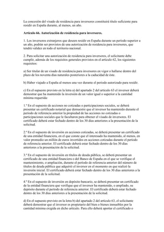 La concesión del visado de residencia para inversores constituirá título suficiente para
residir en España durante, al menos, un año.
Artículo 66. Autorización de residencia para inversores.
1. Los inversores extranjeros que deseen residir en España durante un período superior a
un año, podrán ser provistos de una autorización de residencia para inversores, que
tendrá validez en todo el territorio nacional.
2. Para solicitar una autorización de residencia para inversores, el solicitante debe
cumplir, además de los requisitos generales previstos en el artículo 62, los siguientes
requisitos:
a) Ser titular de un visado de residencia para inversores en vigor o hallarse dentro del
plazo de los noventa días naturales posteriores a la caducidad de éste.
b) Haber viajado a España al menos una vez durante el periodo autorizado para residir.
c) En el supuesto previsto en la letra a) del apartado 2 del artículo 63 el inversor deberá
demostrar que ha mantenido la inversión de un valor igual o superior a la cantidad
mínima requerida:
1.º En el supuesto de acciones no cotizadas o participaciones sociales, se deberá
presentar un certificado notarial que demuestre que el inversor ha mantenido durante el
período de referencia anterior la propiedad de las acciones no cotizadas o
participaciones sociales que le facultaron para obtener el visado de inversores. El
certificado deberá estar fechado dentro de los 30 días anteriores a la presentación de la
solicitud.
2.º En el supuesto de inversión en acciones cotizadas, se deberá presentar un certificado
de una entidad financiera, en el que conste que el interesado ha mantenido, al menos, en
valor promedio un millón de euros invertidos en acciones cotizadas durante el período
de referencia anterior. El certificado deberá estar fechado dentro de los 30 días
anteriores a la presentación de la solicitud.
3.º En el supuesto de inversión en títulos de deuda pública, se deberá presentar un
certificado de una entidad financiera o del Banco de España en el que se verifique el
mantenimiento, o ampliación, durante el período de referencia anterior del número de
títulos de deuda pública que adquirió el inversor en el momento en que realizó la
inversión inicial. El certificado deberá estar fechado dentro de los 30 días anteriores a la
presentación de la solicitud.
4.º En el supuesto de inversión en depósito bancario, se deberá presentar un certificado
de la entidad financiera que verifique que el inversor ha mantenido, o ampliado, su
depósito durante el período de referencia anterior. El certificado deberá estar fechado
dentro de los 30 días anteriores a la presentación de la solicitud.
d) En el supuesto previsto en la letra b) del apartado 2 del artículo 63, el solicitante
deberá demostrar que el inversor es propietario del bien o bienes inmuebles por la
cantidad mínima exigida en dicho artículo. Para ello deberá aportar el certificado o
 