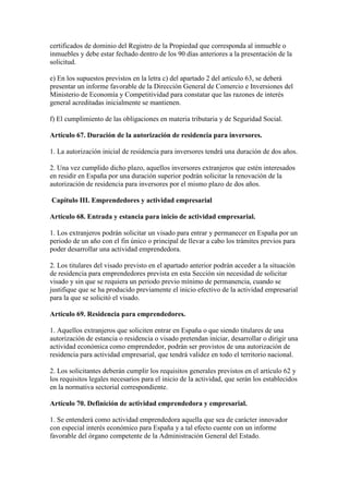 certificados de dominio del Registro de la Propiedad que corresponda al inmueble o
inmuebles y debe estar fechado dentro de los 90 días anteriores a la presentación de la
solicitud.
e) En los supuestos previstos en la letra c) del apartado 2 del artículo 63, se deberá
presentar un informe favorable de la Dirección General de Comercio e Inversiones del
Ministerio de Economía y Competitividad para constatar que las razones de interés
general acreditadas inicialmente se mantienen.
f) El cumplimiento de las obligaciones en materia tributaria y de Seguridad Social.
Artículo 67. Duración de la autorización de residencia para inversores.
1. La autorización inicial de residencia para inversores tendrá una duración de dos años.
2. Una vez cumplido dicho plazo, aquellos inversores extranjeros que estén interesados
en residir en España por una duración superior podrán solicitar la renovación de la
autorización de residencia para inversores por el mismo plazo de dos años.
Capítulo III. Emprendedores y actividad empresarial
Artículo 68. Entrada y estancia para inicio de actividad empresarial.
1. Los extranjeros podrán solicitar un visado para entrar y permanecer en España por un
periodo de un año con el fin único o principal de llevar a cabo los trámites previos para
poder desarrollar una actividad emprendedora.
2. Los titulares del visado previsto en el apartado anterior podrán acceder a la situación
de residencia para emprendedores prevista en esta Sección sin necesidad de solicitar
visado y sin que se requiera un periodo previo mínimo de permanencia, cuando se
justifique que se ha producido previamente el inicio efectivo de la actividad empresarial
para la que se solicitó el visado.
Artículo 69. Residencia para emprendedores.
1. Aquellos extranjeros que soliciten entrar en España o que siendo titulares de una
autorización de estancia o residencia o visado pretendan iniciar, desarrollar o dirigir una
actividad económica como emprendedor, podrán ser provistos de una autorización de
residencia para actividad empresarial, que tendrá validez en todo el territorio nacional.
2. Los solicitantes deberán cumplir los requisitos generales previstos en el artículo 62 y
los requisitos legales necesarios para el inicio de la actividad, que serán los establecidos
en la normativa sectorial correspondiente.
Artículo 70. Definición de actividad emprendedora y empresarial.
1. Se entenderá como actividad emprendedora aquella que sea de carácter innovador
con especial interés económico para España y a tal efecto cuente con un informe
favorable del órgano competente de la Administración General del Estado.
 