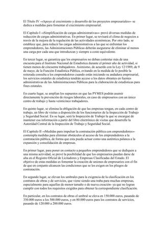 El Título IV -«Apoyo al crecimiento y desarrollo de los proyectos empresariales»- se
dedica a medidas para fomentar el crecimiento empresarial.
El Capítulo I -«Simplificación de cargas administrativas»- prevé diversas medidas de
reducción de cargas administrativas. En primer lugar, se revisará el clima de negocios a
través de la mejora de la regulación de las actividades económicas. Por otro lado, se
establece que, para reducir las cargas administrativas a las que se enfrentan los
emprendedores, las Administraciones Públicas deberán asegurarse de eliminar al menos
una carga por cada una que introduzcan y siempre a coste equivalente.
En tercer lugar, se garantiza que los empresarios no deban contestar más de una
encuesta para el Instituto Nacional de Estadística durante el primer año de actividad, si
tienen menos de cincuenta trabajadores. Asimismo, de acuerdo con la Ley 12/1989, de 9
de mayo, de la Función Estadística Pública, evitando en la medida de lo posible la
reiterada consulta a los emprendedores cuando están iniciando su andadura empresarial,
los servicios estatales de estadística tendrán acceso a los datos obrantes en fuentes
administrativas de las Administraciones Públicas para la elaboración de estadísticas para
fines estatales.
En cuarto lugar, se amplían los supuestos en que las PYMES podrán asumir
directamente la prevención de riesgos laborales, en caso de empresarios con un único
centro de trabajo y hasta veinticinco trabajadores.
En quinto lugar, se elimina la obligación de que las empresas tengan, en cada centro de
trabajo, un libro de visitas a disposición de los funcionarios de la Inspección de Trabajo
y Seguridad Social. En su lugar, será la Inspección de Trabajo la que se encargue de
mantener esa información a partir del libro electrónico de visitas que desarrolle la
Autoridad Central de la Inspección de Trabajo y Seguridad Social.
El Capítulo II -«Medidas para impulsar la contratación pública con emprendedores»-
contempla medidas para eliminar obstáculos al acceso de los emprendedores a la
contratación pública, de forma que esta pueda actuar como una auténtica palanca a la
expansión y consolidación de empresas.
En primer lugar, para poner en contacto a pequeños emprendedores que se dediquen a
una misma actividad, se prevé la posibilidad de que los empresarios puedan darse de
alta en el Registro Oficial de Licitadores y Empresas Clasificadas del Estado. El
objetivo de estas medidas es fomentar la creación de uniones de empresarios con el fin
de que en conjunto alcancen las condiciones que se les exigen en los pliegos de
contratación.
En segundo lugar, se elevan los umbrales para la exigencia de la clasificación en los
contratos de obras y de servicios, que viene siendo una traba para muchas empresas,
especialmente para aquellas de menor tamaño o de nueva creación- ya que no logran
cumplir con todos los requisitos exigidos para obtener la correspondiente clasificación.
En particular, en los contratos de obras el umbral se eleva en 150.000 euros, pasando de
350.000 euros a los 500.000 euros, y en 80.000 euros para los contratos de servicios,
pasando de 120.000 a 200.000 euros.
 