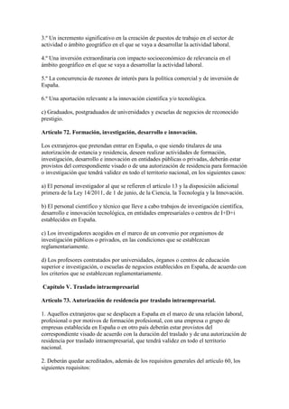 3.º Un incremento significativo en la creación de puestos de trabajo en el sector de
actividad o ámbito geográfico en el que se vaya a desarrollar la actividad laboral.
4.º Una inversión extraordinaria con impacto socioeconómico de relevancia en el
ámbito geográfico en el que se vaya a desarrollar la actividad laboral.
5.º La concurrencia de razones de interés para la política comercial y de inversión de
España.
6.º Una aportación relevante a la innovación científica y/o tecnológica.
c) Graduados, postgraduados de universidades y escuelas de negocios de reconocido
prestigio.
Artículo 72. Formación, investigación, desarrollo e innovación.
Los extranjeros que pretendan entrar en España, o que siendo titulares de una
autorización de estancia y residencia, deseen realizar actividades de formación,
investigación, desarrollo e innovación en entidades públicas o privadas, deberán estar
provistos del correspondiente visado o de una autorización de residencia para formación
o investigación que tendrá validez en todo el territorio nacional, en los siguientes casos:
a) El personal investigador al que se refieren el artículo 13 y la disposición adicional
primera de la Ley 14/2011, de 1 de junio, de la Ciencia, la Tecnología y la Innovación.
b) El personal científico y técnico que lleve a cabo trabajos de investigación científica,
desarrollo e innovación tecnológica, en entidades empresariales o centros de I+D+i
establecidos en España.
c) Los investigadores acogidos en el marco de un convenio por organismos de
investigación públicos o privados, en las condiciones que se establezcan
reglamentariamente.
d) Los profesores contratados por universidades, órganos o centros de educación
superior e investigación, o escuelas de negocios establecidos en España, de acuerdo con
los criterios que se establezcan reglamentariamente.
Capítulo V. Traslado intraempresarial
Artículo 73. Autorización de residencia por traslado intraempresarial.
1. Aquellos extranjeros que se desplacen a España en el marco de una relación laboral,
profesional o por motivos de formación profesional, con una empresa o grupo de
empresas establecida en España o en otro país deberán estar provistos del
correspondiente visado de acuerdo con la duración del traslado y de una autorización de
residencia por traslado intraempresarial, que tendrá validez en todo el territorio
nacional.
2. Deberán quedar acreditados, además de los requisitos generales del artículo 60, los
siguientes requisitos:
 