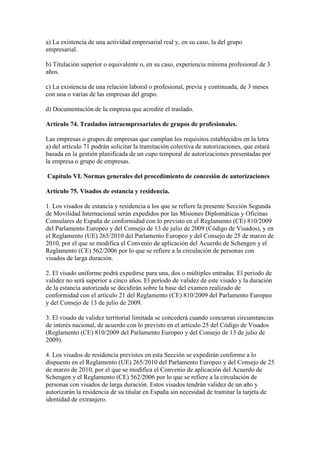 a) La existencia de una actividad empresarial real y, en su caso, la del grupo
empresarial.
b) Titulación superior o equivalente o, en su caso, experiencia mínima profesional de 3
años.
c) La existencia de una relación laboral o profesional, previa y continuada, de 3 meses
con una o varias de las empresas del grupo.
d) Documentación de la empresa que acredite el traslado.
Artículo 74. Traslados intraempresariales de grupos de profesionales.
Las empresas o grupos de empresas que cumplan los requisitos establecidos en la letra
a) del artículo 71 podrán solicitar la tramitación colectiva de autorizaciones, que estará
basada en la gestión planificada de un cupo temporal de autorizaciones presentadas por
la empresa o grupo de empresas.
Capítulo VI. Normas generales del procedimiento de concesión de autorizaciones
Artículo 75. Visados de estancia y residencia.
1. Los visados de estancia y residencia a los que se refiere la presente Sección Segunda
de Movilidad Internacional serán expedidos por las Misiones Diplomáticas y Oficinas
Consulares de España de conformidad con lo previsto en el Reglamento (CE) 810/2009
del Parlamento Europeo y del Consejo de 13 de julio de 2009 (Código de Visados), y en
el Reglamento (UE) 265/2010 del Parlamento Europeo y del Consejo de 25 de marzo de
2010, por el que se modifica el Convenio de aplicación del Acuerdo de Schengen y el
Reglamento (CE) 562/2006 por lo que se refiere a la circulación de personas con
visados de larga duración.
2. El visado uniforme podrá expedirse para una, dos o múltiples entradas. El periodo de
validez no será superior a cinco años. El período de validez de este visado y la duración
de la estancia autorizada se decidirán sobre la base del examen realizado de
conformidad con el artículo 21 del Reglamento (CE) 810/2009 del Parlamento Europeo
y del Consejo de 13 de julio de 2009.
3. El visado de validez territorial limitada se concederá cuando concurran circunstancias
de interés nacional, de acuerdo con lo previsto en el artículo 25 del Código de Visados
(Reglamento (CE) 810/2009 del Parlamento Europeo y del Consejo de 13 de julio de
2009).
4. Los visados de residencia previstos en esta Sección se expedirán conforme a lo
dispuesto en el Reglamento (UE) 265/2010 del Parlamento Europeo y del Consejo de 25
de marzo de 2010, por el que se modifica el Convenio de aplicación del Acuerdo de
Schengen y el Reglamento (CE) 562/2006 por lo que se refiere a la circulación de
personas con visados de larga duración. Estos visados tendrán validez de un año y
autorizarán la residencia de su titular en España sin necesidad de tramitar la tarjeta de
identidad de extranjero.
 