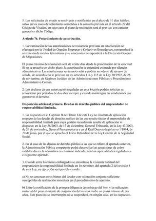 5. Las solicitudes de visado se resolverán y notificarán en el plazo de 10 días hábiles,
salvo en los casos de solicitantes sometidos a la consulta prevista en el artículo 22 del
Código de Visados, en cuyo caso el plazo de resolución será el previsto con carácter
general en dicho Código.
Artículo 76. Procedimiento de autorización.
1. La tramitación de las autorizaciones de residencia previstas en esta Sección se
efectuará por la Unidad de Grandes Empresas y Colectivos Estratégicos, contemplará la
utilización de medios telemáticos y su concesión corresponderá a la Dirección General
de Migraciones.
El plazo máximo de resolución será de veinte días desde la presentación de la solicitud.
Si no se resuelve en dicho plazo, la autorización se entenderá estimada por silencio
administrativo. Las resoluciones serán motivadas y podrán ser objeto de recurso de
alzada, de acuerdo con lo previsto en los artículos 114 y 115 de la Ley 30/1992, de 26
de noviembre, de Régimen Jurídico de las Administraciones Públicas y Procedimiento
Administrativo Común.
2. Los titulares de una autorización reguladas en esta Sección podrán solicitar su
renovación por periodos de dos años siempre y cuando mantengan las condiciones que
generaron el derecho.
Disposición adicional primera. Deudas de derecho público del emprendedor de
responsabilidad limitada.
1. Lo dispuesto en el Capítulo II del Título I de esta Ley no resultará de aplicación
respecto de las deudas de derecho público de las que resulte titular el emprendedor de
responsabilidad limitada para cuya gestión recaudatoria resulte de aplicación lo
dispuesto en la Ley 58/2003, de 17 de diciembre, General Tributaria, en la Ley 47/2003,
de 26 de noviembre, General Presupuestaria y en el Real Decreto-legislativo 1/1994, de
20 de junio, por el que se aprueba el Texto Refundido de la Ley General de la Seguridad
Social.
2. En el caso de las deudas de derecho público a las que se refiere el apartado anterior,
la Administración Pública competente podrá desarrollar las actuaciones de cobro
establecidas en la normativa en el mismo indicada, con las especialidades reguladas en
el siguiente apartado.
3. Cuando entre los bienes embargados se encontrase la vivienda habitual del
emprendedor de responsabilidad limitada en los términos del apartado 2 del artículo 8
de esta Ley, su ejecución será posible cuando:
a) No se conozcan otros bienes del deudor con valoración conjunta suficiente
susceptibles de realización inmediata en el procedimiento de apremio.
b) Entre la notificación de la primera diligencia de embargo del bien y la realización
material del procedimiento de enajenación del mismo medie un plazo mínimo de dos
años. Este plazo no se interrumpirá ni se suspenderá, en ningún caso, en los supuestos
 