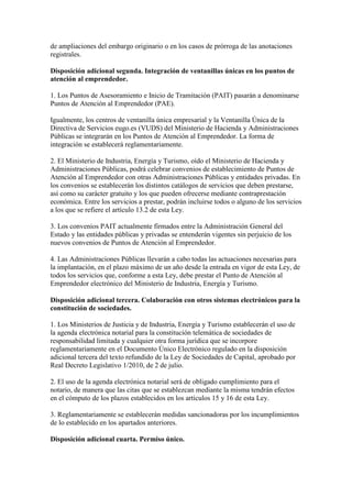 de ampliaciones del embargo originario o en los casos de prórroga de las anotaciones
registrales.
Disposición adicional segunda. Integración de ventanillas únicas en los puntos de
atención al emprendedor.
1. Los Puntos de Asesoramiento e Inicio de Tramitación (PAIT) pasarán a denominarse
Puntos de Atención al Emprendedor (PAE).
Igualmente, los centros de ventanilla única empresarial y la Ventanilla Única de la
Directiva de Servicios eugo.es (VUDS) del Ministerio de Hacienda y Administraciones
Públicas se integrarán en los Puntos de Atención al Emprendedor. La forma de
integración se establecerá reglamentariamente.
2. El Ministerio de Industria, Energía y Turismo, oído el Ministerio de Hacienda y
Administraciones Públicas, podrá celebrar convenios de establecimiento de Puntos de
Atención al Emprendedor con otras Administraciones Públicas y entidades privadas. En
los convenios se establecerán los distintos catálogos de servicios que deben prestarse,
así como su carácter gratuito y los que pueden ofrecerse mediante contraprestación
económica. Entre los servicios a prestar, podrán incluirse todos o alguno de los servicios
a los que se refiere el artículo 13.2 de esta Ley.
3. Los convenios PAIT actualmente firmados entre la Administración General del
Estado y las entidades públicas y privadas se entenderán vigentes sin perjuicio de los
nuevos convenios de Puntos de Atención al Emprendedor.
4. Las Administraciones Públicas llevarán a cabo todas las actuaciones necesarias para
la implantación, en el plazo máximo de un año desde la entrada en vigor de esta Ley, de
todos los servicios que, conforme a esta Ley, debe prestar el Punto de Atención al
Emprendedor electrónico del Ministerio de Industria, Energía y Turismo.
Disposición adicional tercera. Colaboración con otros sistemas electrónicos para la
constitución de sociedades.
1. Los Ministerios de Justicia y de Industria, Energía y Turismo establecerán el uso de
la agenda electrónica notarial para la constitución telemática de sociedades de
responsabilidad limitada y cualquier otra forma jurídica que se incorpore
reglamentariamente en el Documento Único Electrónico regulado en la disposición
adicional tercera del texto refundido de la Ley de Sociedades de Capital, aprobado por
Real Decreto Legislativo 1/2010, de 2 de julio.
2. El uso de la agenda electrónica notarial será de obligado cumplimiento para el
notario, de manera que las citas que se establezcan mediante la misma tendrán efectos
en el cómputo de los plazos establecidos en los artículos 15 y 16 de esta Ley.
3. Reglamentariamente se establecerán medidas sancionadoras por los incumplimientos
de lo establecido en los apartados anteriores.
Disposición adicional cuarta. Permiso único.
 