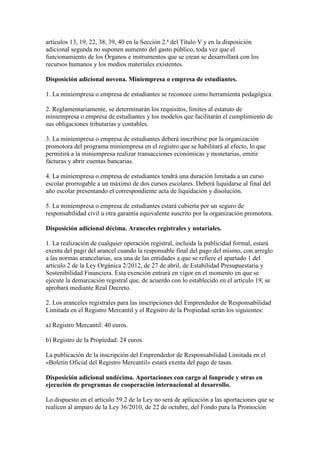 artículos 13, 19, 22, 38, 39, 40 en la Sección 2.ª del Título V y en la disposición
adicional segunda no suponen aumento del gasto público, toda vez que el
funcionamiento de los Órganos e instrumentos que se crean se desarrollará con los
recursos humanos y los medios materiales existentes.
Disposición adicional novena. Miniempresa o empresa de estudiantes.
1. La miniempresa o empresa de estudiantes se reconoce como herramienta pedagógica.
2. Reglamentariamente, se determinarán los requisitos, límites al estatuto de
miniempresa o empresa de estudiantes y los modelos que facilitarán el cumplimiento de
sus obligaciones tributarias y contables.
3. La miniempresa o empresa de estudiantes deberá inscribirse por la organización
promotora del programa miniempresa en el registro que se habilitará al efecto, lo que
permitirá a la miniempresa realizar transacciones económicas y monetarias, emitir
facturas y abrir cuentas bancarias.
4. La miniempresa o empresa de estudiantes tendrá una duración limitada a un curso
escolar prorrogable a un máximo de dos cursos escolares. Deberá liquidarse al final del
año escolar presentando el correspondiente acta de liquidación y disolución.
5. La miniempresa o empresa de estudiantes estará cubierta por un seguro de
responsabilidad civil u otra garantía equivalente suscrito por la organización promotora.
Disposición adicional décima. Aranceles registrales y notariales.
1. La realización de cualquier operación registral, incluida la publicidad formal, estará
exenta del pago del arancel cuando la responsable final del pago del mismo, con arreglo
a las normas arancelarias, sea una de las entidades a que se refiere el apartado 1 del
artículo 2 de la Ley Orgánica 2/2012, de 27 de abril, de Estabilidad Presupuestaria y
Sostenibilidad Financiera. Esta exención entrará en vigor en el momento en que se
ejecute la demarcación registral que, de acuerdo con lo establecido en el artículo 19, se
aprobará mediante Real Decreto.
2. Los aranceles registrales para las inscripciones del Emprendedor de Responsabilidad
Limitada en el Registro Mercantil y el Registro de la Propiedad serán los siguientes:
a) Registro Mercantil: 40 euros.
b) Registro de la Propiedad: 24 euros.
La publicación de la inscripción del Emprendedor de Responsabilidad Limitada en el
«Boletín Oficial del Registro Mercantil» estará exenta del pago de tasas.
Disposición adicional undécima. Aportaciones con cargo al fonprode y otras en
ejecución de programas de cooperación internacional al desarrollo.
Lo dispuesto en el artículo 59.2 de la Ley no será de aplicación a las aportaciones que se
realicen al amparo de la Ley 36/2010, de 22 de octubre, del Fondo para la Promoción
 