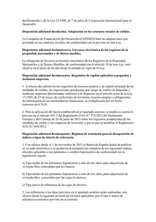 del Desarrollo y de la Ley 23/1998, de 7 de julio, de Cooperación Internacional para el
Desarrollo.
Disposición adicional duodécima. Adaptación en los estatutos sociales de cofides.
La Compañía de Financiación del Desarrollo (COFIDES) hará las adaptaciones que
procedan en sus estatutos sociales, de conformidad con lo previsto en esta Ley.
Disposición adicional decimotercera. Llevanza electrónica de los registros de la
propiedad, mercantiles y de bienes muebles.
La obligación de llevanza en formato electrónico de los Registros de la Propiedad,
Mercantiles y de Bienes Muebles, de conformidad con el artículo 19 de esta Ley, será
efectiva en el plazo de un año desde la entrada en vigor de la Ley.
Disposición adicional decimocuarta. Requisitos de capital aplicables a pequeñas y
medianas empresas.
1. A efectos del cálculo de los requisitos de recursos propios y de capital principal de las
entidades de crédito, las exposiciones ponderadas por riesgo de crédito de pequeñas y
medianas empresas determinadas conforme a lo dispuesto en el artículo sexto de la Ley
13/1985, de 25 de mayo, de coeficientes de inversión, recursos propios y obligaciones
de información de los intermediarios financieros, se multiplicarán por un factor
corrector de 0,7619.
2. Para la aplicación del factor establecido en el apartado anterior, se tendrá en cuenta lo
previsto en el artículo 501.2 del Reglamento (UE) N.º 575/2013 del Parlamento
Europeo y del Consejo de 26 de junio de 2013 sobre los requisitos prudenciales de las
entidades de crédito y las empresas de inversión, y por el que se modifica el Reglamento
(UE) N.º 648/2012.
Disposición adicional decimoquinta. Régimen de transición para la desaparición de
índices o tipos de interés de referencia.
1. Con efectos desde el 1 de noviembre de 2013 el Banco de España dejará de publicar
en su sede electrónica y se producirá la desaparición completa de los siguientes índices
oficiales aplicables a los préstamos o créditos hipotecarios de conformidad con la
legislación vigente:
a) Tipo medio de los préstamos hipotecarios a más de tres años, para adquisición de
vivienda libre, concedidos por los bancos.
b) Tipo medio de los préstamos hipotecarios a más de tres años, para adquisición de
vivienda libre, concedidos por las cajas de ahorros.
c) Tipo activo de referencia de las cajas de ahorros.
2. Las referencias a los tipos previstos en el apartado anterior serán sustituidas, con
efectos desde la siguiente revisión de los tipos aplicables, por el tipo o índice de
referencia sustitutivo previsto en el contrato.
 