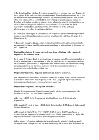 3. En defecto del tipo o índice de referencia previsto en el contrato o en caso de que este
fuera alguno de los índices o tipos que desaparecen, la sustitución se realizará por el tipo
de interés oficial denominado «tipo medio de los préstamos hipotecarios a más de tres
años, para adquisición de vivienda libre, concedidos por las entidades de crédito en
España», aplicándole un diferencial equivalente a la media aritmética de las diferencias
entre el tipo que desaparece y el citado anteriormente, calculadas con los datos
disponibles entre la fecha de otorgamiento del contrato y la fecha en la que
efectivamente se produce la sustitución del tipo.
La sustitución de los tipos de conformidad con lo previsto en este apartado implicará la
novación automática del contrato sin suponer una alteración o pérdida del rango de la
hipoteca inscrita.
4. Las partes carecerán de acción para reclamar la modificación, alteración unilateral o
extinción del préstamo o crédito como contrapartida de la aplicación de lo dispuesto en
esta Disposición.
Disposición adicional decimosexta. Actividad desarrollada en clubs y entidades
deportivas sin ánimo de lucro.
En el plazo de 4 meses desde la aprobación de la presente Ley el Gobierno procederá a
realizar un estudio de la naturaleza de la relación jurídica y, en su caso, encuadramiento
en el campo de aplicación de la Seguridad Social de la actividad desarrollada en clubs y
entidades deportivas sin ánimo de lucro que pueda considerarse marginal y no
constitutivo de medio fundamental de vida.
Disposición transitoria. Régimen transitorio en materia concursal.
Los concursos declarados antes de la fecha de entrada en vigor de esta norma, en cuanto
a las normas establecidas en el Capítulo V del Título I, seguirán rigiéndose hasta su
terminación por la normativa concursal anterior a esta Ley.
Disposición derogatoria. Derogación normativa.
Quedan derogadas cuantas disposiciones de igual o inferior rango se opongan a lo
establecido en esta Ley, y de manera específica:
a) La Ley 11/1983, de 16 de agosto, de Medidas Financieras de Estímulo a la
Exportación.
b) El artículo 13 bis de la Ley 44/2002, de 22 de noviembre, de Medidas de Reforma del
Sistema Financiero.
c) El artículo 9.2 de la Orden ITC/138/2009 de 28 de enero de 2009, por la que se
regulan diversos aspectos relacionados con la concesión de apoyo oficial al crédito a la
exportación mediante convenios de ajuste recíproco de intereses.
d) Las letras a) a f), ambas incluidas, del apartado uno del artículo 5, las letras a) y b)
del apartado dos y el apartado tres del Real Decreto-ley 13/2010, de 3 de diciembre, de
 