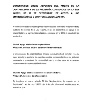 COMENTARIOS

SOBRE

ASPECTOS

DEL

ÁMBITO

DE

LA

CONTABILIDAD Y DE LA AUDITORÍA CONTENIDOS EN LA LEY
14/2013,

DE

27

DE

SEPTIEMBRE,

DE

APOYO

A

LOS

EMPRENDEDORES Y SU INTERNACIONALIZACIÓN.

A continuación destacamos las principales novedades en materia de contabilidad y
auditoría de cuentas de la Ley 14/2013, de 27 de septiembre, de apoyo a los
emprendedores y su internacionalización, publicada en el BOE el pasado 28 de
septiembre:

Título I. Apoyo a la iniciativa emprendedora.
Artículo 11. Cuentas anuales del emprendedor individual.

El emprendedor de responsabilidad limitada individual deberá formular, y en su
caso, someter a auditoría las cuentas anuales correspondientes a su actividad
empresarial o profesional de conformidad con lo previsto para las sociedades
unipersonales de responsabilidad limitada.

Título III. Apoyo a la financiación de los emprendedores.
Artículo 31. Acuerdos de refinanciación.
Se introduce un nuevo artículo 71 bis “Nombramiento del experto por el
Registrador”,

en la Ley 22/2003, de 9 de julio, Concursal, estableciendo en

apartado 4 que:

1

 