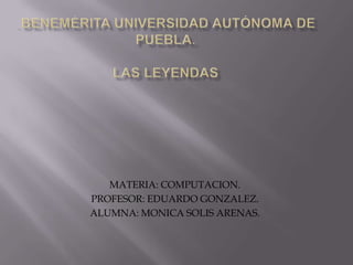 . Benemérita Universidad Autónoma De Puebla.Las leyendas MATERIA: COMPUTACION. PROFESOR: EDUARDO GONZALEZ. ALUMNA: MONICA SOLIS ARENAS. 