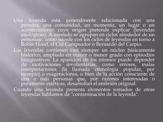 Una leyenda está generalmente relacionada con una persona, una comunidad, un momento, un lugar o un acontecimiento cuyo origen pretende explicar (leyendas etiológicas). A menudo se agrupan en ciclos alrededor de un personaje, como sucede con los ciclos de leyendas en torno a Robin Hood, el Cid Campeador o Bernardo del Carpio.Las leyendas contienen casi siempre un núcleo básicamente histórico, ampliado en mayor o menor grado con episodios imaginativos. La aparición de los mismos puede depender de motivaciones involuntarias, como errores, malas interpretaciones (la llamada etimología popular, por ejemplo) o exageraciones, o bien de la acción consciente de una o más personas que, por razones interesadas o puramente estéticas, desarrollan el embrión original.Cuando una leyenda presenta elementos tomados de otras leyendas hablamos de "contaminación de la leyenda".