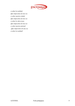 a soñar la realidad.
Que empecemos de una vez
a soñar nuestra ciudad.
Que empecemos de una vez
a soñar la vida en paz.
Que empecemos de una vez
a soñar nuestra amistad.
¡Que empecemos de una vez
a soñar la realidad!




LEYENDA                     Ficha pedagógica   9
 