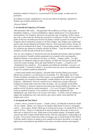 fantástico animal, lo observó, y, reconociendo a su viejo amigo, se alejó entre los
pastizales.
El soldado se levanto, tambaleante y con los ojos llenos de lágrimas, agradeció a
Pehuén, que le había salvado la vida.
¡Gracias Nahuel!
3- La leyenda de Coquena y el Ucumar.
¡Mis montañas! Mis valles... ¡Mi quebrada! Mi cordillera y mi Puna. Aquí, entre
murallones mágicos, y oscuros desfiladeros, lugares donde pocas veces ha pisado la
suela humana, vive Coquena. Son pocos los que han visto a Coquena, el Dios enano,
que viste y calza como los cholitos que arrean las vicuñas por el valle. Pero que tiene el
poder de hacerse invisible para llevarse las llamas cuando su pastor las trata mal.
Coquena ama la naturaleza, porque es un Dios antiguo, muy antiguo, que estaba aquí
mucho antes de que llegaran los hombres blancos. Tiene una mano liviana, liviana, de
lana, para los animales de la Puna. Y otra pesada, pesada. De plomo, para castigar a
los cazadores que matan los rebaños salvajes de llamas... Y que de tanto matar nuestros
animales, los han llevado al borde de la extinción.
Una vez, tres cazadores se internaron entre las montañas para matar todas las llamas
que encontraran. Cuando estaban apuntando sus escopetas sobre una pequeña e
indefensa llamita, se encontraron con Nico, el cholito. _ Tengan cuidao _ Les dijo-
miren que no solamente anda por aquí Coquena, un Dios tan viejo que no puede nada
contra las armas de fuego, dicen que anda también el Ucumar. _ ¿Y quién es ese?
_Preguntaron los cazadores. _ Es un gigante que habita las montañas. A su paso, ¡la
tierra tiembla.!- Contestó el cholito, y se escurrió entre las rocas con su llamita antes
de que los cazadores pudieran dispararle.
- ¡Vamos hasta donde está Coquena! ¡Ahí debe haber muchas llamas para matar!
Dijeron los cazadores, y se internaron en la montaña. Y si. Allí estaban. En el Valle.
Cientos de llamas arreadas por el Dios enano y su inconfundible silbido. Los cazadores
ya apuntaban sus escopetas entusiasmados, cuando delante de sus ojos apareció
Coquena. -¡Momentou!- Pero los cazadores no se detuvieron, porque sabían que
Coquena no puede nada contra las armas de fuego- ¡No va a quedar ni una llama
viva!!! Gritaron. Y entonces sintieron unos pasos que hacían temblar las colinas. ¡No
podían creerlo! Se dieron vuelta lentamente... ¡Y si, era el Ucumar! El gigante, que
venía en ayuda de Coquena. Y los cazadores corrieron tan rápidamente, tan
rápidamente, que nunca más se los vio por estos lados... Y así fue como un antiguo ser
mágico fue ayudado por otro, más nuevito, que conoce mejor como enfrentar los
tiempos que corren.
4- La leyenda del Yasí Yateré
- ¡Vamos, chicos, a dormir la siesta...! ¡Anahí, vamos!. Así llamaba la mamá de Anahí.
-Ya voy, mamá... Mamá, voy a buscar a mi muñeca Miní hasta el arroyo y enseguida
vuelvo. - ¡No te alejes, Anahí! ¡Mirá que es la hora de la siesta, y te puede llevar el Yasí
yateré! El Yasí - Yateré es el duende de la siesta del litoral. Dicen que se lleva a los
niños que se alejan de la casa. Nadie nunca lo ha podido atrapar. La pequeña Anahí
conocía muy bien el lugar donde había nacido, Conocía cada pájaro y cada peligro de
la selva. Y era la única niña entre todas sus amigas, que no tenía miedo al Yasí Yateré.
Y allí fue Anahí a buscar su muñeca, pero cuando la encontró, descubrió, a su lado, al
pájaro más extraordinario que hubiera visto nunca. La niña comenzó a perseguirlo,



LEYENDA                               Ficha pedagógica                                         3
 