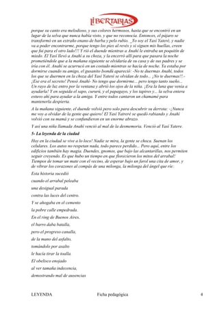 porque su canto era melodioso, y sus colores hermosos, hasta que se encontró en un
lugar de la selva que nunca había visto, y que no reconocía. Entonces, el pájaro se
transformó en un extraño enano de barba y pelo rubio. _Yo soy el Yasí Yateré, y nadie
va a poder encontrarme, porque tengo los pies al revés y si siguen mis huellas, creen
que fui para el otro lado!!! Y rió el duende mientras a Anahí le entraba un poquitín de
miedo. El Yasí llevó a Anahí a su choza, y la encerró allí para que pasara la noche
prometiéndole que a la mañana siguiente se olvidaría de su casa y de sus padres y se
iría con él. Anahí se acurrucó en un costado mientras se hacía de noche. Ya estaba por
dormirse cuando su amigo, el gusanito Isondú apareció: -No te duermas Anahí, todos
los que se duermen en la choza del Yasí Yateré se olvidan de todo... ¡No te duermas!!.-
¡Ese era el secreto! Pensó Anahí- No tengo que dormirme... pero tengo tanto sueño...
Un rayo de luz entro por la ventana y abrió los ojos de la niña. ¡Era la luna que venía a
ayudarla! Y en seguida el sapo, cururú, y el papagayo, y los tapires y... la selva entera
estuvo ahí para ayudar a la amiga. Y entre todos cantaron un chamamé para
mantenerla despierta.
A la mañana siguiente, el duende volvió pero solo para descubrir su derrota: -¡Nunca
me voy a olvidar de la gente que quiero! El Yasí Yatreré se quedó rabiando y Anahí
volvió con su mamá y se confundieron en un enorme abrazo.
Y así una niña llamada Anahí venció al mal de la desmemoria. Venció al Yasí Yatere.
5- La leyenda de la ciudad
Hoy en la ciudad se vive a lo loco! Nadie se mira, la gente se choca. Suenan los
celulares. Los autos no respetan nada, todo parece perdido... Pero aquí, entre los
edificios también hay magia. Duendes, gnomos, que bajo las alcantarillas, nos permiten
seguir creyendo. Es que hubo un tiempo en que florecieron los mitos del arrabal!
Tiempos de tomar un mate con el vecino, de esperar bajo un farol una cita de amor, y
de vibrar los corazones al compás de una milonga, la milonga del ángel que ríe:
Esta historia sucedió
cuando el arrabal peleaba
una desigual parada
contra las luces del centro.
Y se ahogaba en el cemento
la pobre calle empedrada.
En el ring de Buenos Aires,
el barro daba batalla,
pero el progreso canalla,
de la mano del asfalto,
tomándolo por asalto
le hacía tirar la toalla.
El obelisco enojado
al ver tamaña indecencia,
demostrando mal de ausencias



LEYENDA                              Ficha pedagógica                                       4
 
