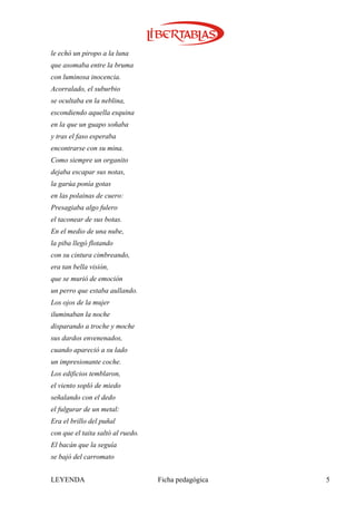 le echó un piropo a la luna
que asomaba entre la bruma
con luminosa inocencia.
Acorralado, el suburbio
se ocultaba en la neblina,
escondiendo aquella esquina
en la que un guapo soñaba
y tras el faso esperaba
encontrarse con su mina.
Como siempre un organito
dejaba escapar sus notas,
la garúa ponía gotas
en las polainas de cuero:
Presagiaba algo fulero
el taconear de sus botas.
En el medio de una nube,
la piba llegó flotando
con su cintura cimbreando,
era tan bella visión,
que se murió de emoción
un perro que estaba aullando.
Los ojos de la mujer
iluminaban la noche
disparando a troche y moche
sus dardos envenenados,
cuando apareció a su lado
un impresionante coche.
Los edificios temblaron,
el viento sopló de miedo
señalando con el dedo
el fulgurar de un metal:
Era el brillo del puñal
con que el taita saltó al ruedo.
El bacán que la seguía
se bajó del carromato


LEYENDA                            Ficha pedagógica   5
 