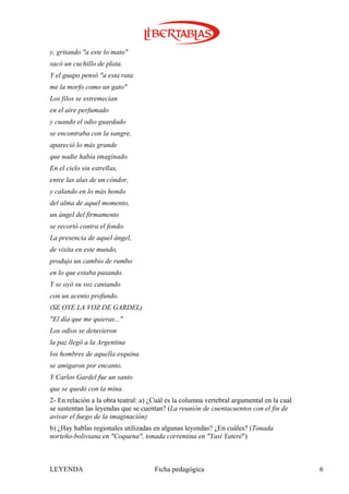 y, gritando "a este lo mato"
sacó un cuchillo de plata.
Y el guapo pensó "a esta rata
me la morfo como un gato"
Los filos se estremecían
en el aire perfumado
y cuando el odio guardado
se encontraba con la sangre,
apareció lo más grande
que nadie había imaginado.
En el cielo sin estrellas,
entre las alas de un cóndor,
y calando en lo más hondo
del alma de aquel momento,
un ángel del firmamento
se recortó contra el fondo.
La presencia de aquel ángel,
de visita en este mundo,
produjo un cambio de rumbo
en lo que estaba pasando.
Y se oyó su voz cantando
con un acento profundo.
(SE OYE LA VOZ DE GARDEL)
"El día que me quieras..."
Los odios se detuvieron
la paz llegó a la Argentina
los hombres de aquella esquina
se amigaron por encanto.
Y Carlos Gardel fue un santo
que se quedó con la mina.
2- En relación a la obra teatral: a) ¿Cuál es la columna vertebral argumental en la cual
se sustentan las leyendas que se cuentan? (La reunión de cuentacuentos con el fin de
avivar el fuego de la imaginación)
b) ¿Hay hablas regionales utilizadas en algunas leyendas? ¿En cuáles? (Tonada
norteño-boliviana en "Coquena", tonada correntina en "Yasí Yateré")



LEYENDA                               Ficha pedagógica                                     6
 