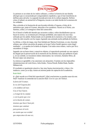 La primera es un relato de los indios selknam, y refiere la historia de una familia
aborigen que es secuestrada por conquistadores españoles y que el mar transforma en
delfines para salvarla. La segunda leyenda proviene de la cultura mapuche. Refiere
cómo el nahuel, un animal de la Patagonia, rescata a un indio herido de la amenaza de
los soldados.
Muy colorida es la ilustración de una leyenda referida a Coquena, el dios de la
naturaleza que, junto al Ucumar, ahuyenta a los cazadores. Ocurre en el Norte, con
llamitas, collas y el contagioso ritmo del carnavalito.
En el litoral se habla del duende que secuestra a niñas y niños desobedientes que no
hacen la siesta y se aventuran por el bosque prohibido, una especie de cuco muy
utilizado por los adulto. Relacionado con la pérdida de la memoria y los miedos, este
relato ha sido resuelto con luz negra, logrando una animada noche poblada de bichitos.
La última, a ritmo de tango, muy bien bailado por Marina Svartzman, es una «leyenda
urbana» que refiere una pelea de guapos en la que Carlos Gardel aparece como ángel
mediador... y se queda con la dama en disputa. Con todos estos relatos, vuelve por fin a
encenderse el fuego.
Jugando con un buen ritmo y atractivos objetos, el espectáculo pretende ser una especie
de alegato por la preservación de la memoria de las distintas razas que poblaron el país
y, en ese sentido, se rescataron relatos interesantes; las versiones, bastante libres, de
Rivera López son atractivas.
La música es agradable y las canciones son atrayentes. Cuentan con las impecables
interpretaciones de León Gieco, Julia Zenko, Teresa Parodi, Rubén Rada, Sandra
Mihanovich.
El resultado es igualmente atractivo, hay muy buena sincronización y ritmo y los
muñecos, como ya se dijo, tienen un enorme poder de captación de la audiencia.
Ruth Mehl
d- ¿Qué sucede en el final del espectáculo? ¿Qué conclusiones se pueden sacar de este
final? Analizar el contenido de la canción final: Con los ojos del Nahuel,
la furia del Ucumar,
la voz del Coquena fiel,
y los delfines del mar.
Con el Yasí Yateré,
y el ángel de la ciudad,
y con la gente que cree
en la ilusión de contar,
tenemos que hacer buen pié,
tenemos que caminar
para pensar al revés
un cuento que sea verdad:
que empecemos de una vez,



LEYENDA                              Ficha pedagógica                                       8
 