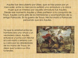 Aquiles fue descubierto por Ulises, que se hizo pasar por un mercader, entre la mercancía exhibió una armadura y la única mujer que se intereso por aquella armadura fue Aquiles.  Desde ese momento Aquiles y Ulises partieron a la conquista de Troya, Aquiles como jefe de los Mirmidones y acompañado de su amigo Patrocolo. En la guerra de Troya, Héctor mató a Patrocolo pensando que era Aquiles. Ya que la amistad entre los hombres era una virtud y un verdadero ideal, Aquiles enfurece y lucha con Héctor al cual mató y arrastro con su carro por los alrededores de los muros de Troya, sin dejar que tuviera sus ritos funerales. 