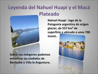 Leyenda del Nahuel Huapi y el Macá Plateado Sobre sus márgenes podemos encontrar las ciudades de Bariloche y Villa la Angostura.  Nahuel Huapi : lago de la Patagonia argentina de origen glaciar, de 557 km² de superficie y ubicado a unos 700 msnm.  